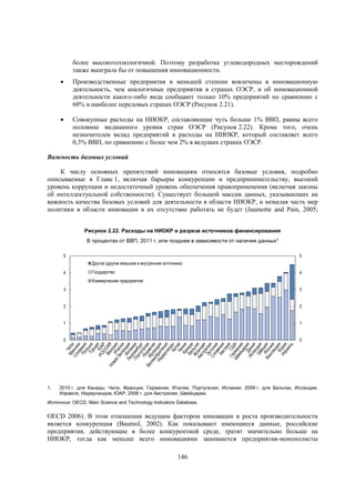более высокотехнологичной. Поэтому разработка углеводородных месторождений
также выиграла бы от повышения инновационности.


Производственные предприятия в меньшей степени вовлечены в инновационную
деятельность, чем аналогичные предприятия в странах ОЭСР, и об инновационной
деятельности какого-либо вида сообщают только 10% предприятий по сравнению с
60% в наиболее передовых странах ОЭСР (Рисунок 2.21).



Совокупные расходы на НИОКР, составляющие чуть больше 1% ВВП, равны всего
половине медианного уровня стран ОЭСР (Рисунок 2.22). Кроме того, очень
незначителен вклад предприятий в расходы на НИОКР, который составляет всего
0,3% ВВП, по сравнению с более чем 2% в ведущих странах ОЭСР.

Важность базовых условий
К числу основных препятствий инновациям относятся базовые условия, подробно
описываемые в Главе 1, включая барьеры конкуренции и предпринимательству, высокий
уровень коррупции и недостаточный уровень обеспечения правоприменения (включая законы
об интеллектуальной собственности). Существует большой массив данных, указывающих на
важность качества базовых условий для деятельности в области НИОКР, и немалая часть мер
политики в области инновации в их отсутствие работать не будет (Jaumotte and Pain, 2005;
OECD
Рисунок 2.22. Расходы на НИОКР в разрезе источников финансирования
В процентах от ВВП, 2011 г. или позднее в зависимости от наличия данных¹
5

5
Другое (другие внешние и внутренние источники)

4

Государство

4

Коммерческие предприятия
3
2

2

1

1

0

1.

3

0

2010 г. для Канады, Чили, Франции, Германии, Италии, Португалии, Испании; 2009 г. для Бельгии, Исландии,
Израиля, Нидерландов, ЮАР; 2008 г. для Австралии. Швейцарии.

Источник: OECD, Main Science and Technology Indicators Database.

OECD 2006). В этом отношении ведущим фактором инновации и роста производительности
является конкуренция (Baumol, 2002). Как показывают имеющиеся данные, российские
предприятия, действующие в более конкурентной среде, тратят значительно больше на
НИОКР, тогда как меньше всего инновациями занимаются предприятия-монополисты
146

 