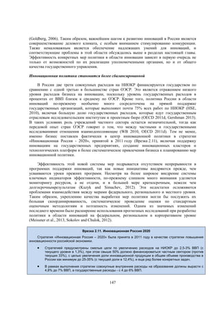 (Goldberg, 2006). Таким образом, важнейшим шагом к развитию инноваций в России является
совершенствование делового климата, с особым вниманием стимулированию конкуренции.
Также немаловажным является обеспечение надлежащих умений для инноваций, и
соответствующие проблемы в этой области обсуждались выше в разделах настоящей главы.
Эффективность конкретных мер политики в области инновации зависит в первую очередь не
только от возможностей по их реализации уполномоченными органами, но и от общего
качества государственного управления.
Инновационная политика становится более сбалансированной
В России две трети совокупных расходов на НИОКР финансируются государством по
сравнению с одной третью в большинстве стран ОЭСР. Это является отражением низкого
уровня расходов бизнеса на инновации, поскольку уровень государственных расходов в
процентах от ВВП близок к среднему по ОЭСР. Кроме того, политика России в области
инноваций по-прежнему необычно много сосредоточена на прямой поддержке
государственных организаций, которые выполняют почти 75% всех работ по НИОКР (HSE,
2010), включая большую долю государственных расходов, которые идут государственным
отраслевым исследовательским институтам и проектным бюро (OECD 2011d, Gershman 2013).
В таких условиях роль учреждений частного сектора остается незначительной, тогда как
передовой опыт стран ОЭСР говорит о том, что между частными и государственными
исследованиями отношения взаимодополняющие (WB 2010, OECD 2011d). Тем не менее,
именно бизнес поставлен фактически в центр инновационной политики в стратегии
«Инновационная Россия - 2020», принятой в 2011 году (Врезка 2.11), включая поддержку
инновациям на государственных предприятиях, создание инновационных кластеров и
технологических платформ и более систематическое привлечения бизнеса к планированию мер
инновационной политики.
Эффективность этой новой системы мер подрывается отсутствием непрерывности в
программах поддержки инноваций, так как новые инициативы внедряются прежде, чем
усваиваются уроки прежних программ. Несмотря на более широкое внедрение системы
ключевых индикаторов эффективности, по-прежнему слишком много внимания уделяется
мониторингу ресурсов, а не отдачи, и в большей мере краткосрочным, нежели чем
долгосрочнымрезультатам (Kuzyk and Simachev, 2012). Эти недостатки осложняются
проблемами взаимодействия между мерами федерального, регионального и местного уровня.
Таким образом, укреплению качества выработки мер политики могли бы послужить их
большая скоординированность, систематическое проведение оценки по стандартным
оценочным методологиям и поэтапность изменений. Одним из значимых изменений
последнего времени было расширение использования прогнозных исследований при разработке
политики в области инноваций на федеральном, региональном и корпоративном уровне
(Meissner et al., 2013, Sokolov and Chulok, 2012).
Врезка 2.11. Инновационная Россия 2020
Стратегия «Инновационная Россия – 2020» была принята в 2011 году в качестве стратегии повышения
инновационности российской экономики.



Стратегией предусмотрены смелые цели по увеличению расходов на НИОКР до 2,5-3% ВВП (с
текущего уровня в 1,3%), при этом свыше 50% должно финансироваться частным сектором (против
текущих 33%), с целью увеличения доли инновационной продукции в общем объеме производства в
России как минимум до 25-35% (с текущей доли в 12,4%), и еще ряд более конкретных задач.



В рамках выполнения стратегии совокупные внутренние расходы на образование должны вырасти с
4,8% до 7% ВВП, а государственные расходы - с 4 до 6% ВВП.

147

 