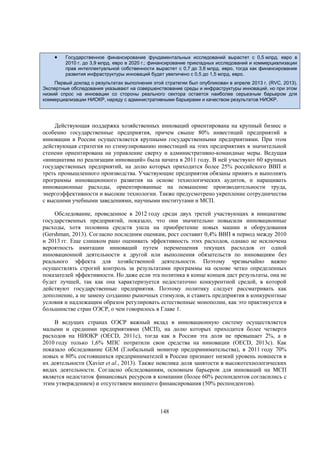 

Государственное финансирование фундаментальных исследований вырастет с 0,5 млрд. евро в
2010 г. до 3,9 млрд. евро в 2020 г.; финансирование прикладных исследований и коммерциализации
прав интеллектуальной собственности вырастет с 0,7 до 3,6 млрд. евро, тогда как финансирование
развития инфраструктуры инноваций будет увеличено с 0,5 до 1,5 млрд. евро.

Первый доклад о результатах выполнения этой стратегии был опубликован в апреле 2013 г. (RVC, 2013).
Экспертные обследования указывают на совершенствование среды и инфраструктуры инноваций, но при этом
низкий спрос на инновации со стороны реального сектора остается наиболее серьезным барьером для
коммерциализации НИОКР, наряду с административными барьерами и качеством результатов НИОКР.

Действующая поддержка хозяйственных инноваций ориентирована на крупный бизнес и
особенно государственные предприятия, причем свыше 80% инвестиций предприятий в
инновации в России осуществляется крупными государственными предприятиями. При этом
действующая стратегия по стимулированию инвестиций на этих предприятиях в значительной
степени ориентирована на управление сверху и административно-командные меры. Ведущая
«инициатива по реализации инноваций» была начата в 2011 году. В ней участвуют 60 крупных
государственных предприятий, на долю которых приходится более 25% российского ВВП и
треть промышленного производства. Участвующие предприятия обязаны принять и выполнять
программы инновационного развития на основе технологических аудитов, и наращивать
инновационные расходы, ориентированные на повышение производительности труда,
энергоэффективности и высокие технологии. Также предусмотрено укрепление сотрудничества
с высшими учебными заведениями, научными институтами и МСП.
Обследование, проведенное в 2012 году среди двух третей участвующих в инициативе
государственных предприятий, показало, что они значительно повысили инновационные
расходы, хотя половина средств ушла на приобретение новых машин и оборудования
(Gershman, 2013). Согласно последним оценкам, рост составит 0,4% ВВП в период между 2010
и 2013 гг. Еще слишком рано оценивать эффективность этих расходов, однако не исключена
вероятность имитации инноваций путем перемещения текущих расходов от одной
инновационной деятельности к другой или выполнения обязательств по инновациям без
реального эффекта для хозяйственной деятельности. Поэтому чрезвычайно важно
осуществлять строгий контроль за результатами программы на основе четко определенных
показателей эффективности. Но даже если эта политика в конце концов даст результаты, она не
будет лучшей, так как она характеризуется недостаточно конкурентной средой, в которой
действуют государственные предприятия. Поэтому политику следует рассматривать как
дополнение, а не замену созданию рыночных стимулов, и ставить предприятия в конкурентные
условия и надлежащим образом регулировать естественные монополии, как это практикуется в
большинстве стран ОЭСР, о чем говорилось в Главе 1.
В ведущих странах ОЭСР важный вклад в инновационную систему осуществляется
малыми и средними предприятиями (МСП), на долю которых приходится более четверти
расходов на НИОКР (OECD, 2011c), тогда как в России эта доля не превышает 2%, а в
2010 году только 1,6% МПС потратили свои средства на инновации (OECD, 2013c). Как
показало обследование GEM (Глобальный монитор предпринимательства), в 2011 году 70%
новых и 80% состоявшихся предпринимателей в России признают низкий уровень новшеств в
их деятельности (Xavier et al., 2013). Также невелика доля занятости в высокотехнологических
видах деятельности. Согласно обследованиям, основным барьером для инноваций на МСП
является недостаток финансовых ресурсов в компании (более 60% респондентов согласились с
этим утверждением) и отсутствием внешнего финансирования (50% респондентов).

148

 