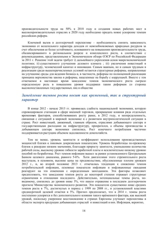 производительности труда на 50% к 2018 году и создания новых рабочих мест в
высокопроизводительных отраслях к 2020 году необходимо придать новое ускорение темпам
российских реформ.
Ключевой вызов в долгосрочной перспективе – необходимость снизить зависимость
экономики от волатильного характера доходов от невозобновляемых природных ресурсов за
счет обеспечения ее более устойчивого, основанного на повышении производительности труда,
сбалансированного в региональном разрезе и комплексного роста, в соответствии с
рекомендациями, представленными в Экономическом обзоре ОЭСР по Российской Федерации
за 2011 г. Решение этой задачи требует i) дальнейшего укрепления основ макроэкономической
политики; ii) существенного улучшения делового климата ; iii) увеличения инвестиций в
инфраструктуру, человеческий капитал и инновации. Самым важным, но и самым трудным в
реализации среди вышеперечисленных условий остаются структурные реформы, направленные
на улучшение среды для ведения бизнеса и, в частности, реформы по полноценной реализации
принципа верховенства закона и реформы, нацеленные на борьбу с коррупцией. Вместе с тем
отмечаемое в настоящее время замедление темпов экономического роста сыграло
определенную роль в повышении уровня поддержки таким реформам со стороны
высокопоставленных государственных лиц и общества

Замедление темпов роста носит как временный, так и структурный
характер
В конце 2012 - начале 2013 гг. проявилась слабость национальной экономики, которую
спровоцировали стагнация в сфере внешней торговли, прекращение влияния ряда отдельных
временных факторов, способствовавших росту ранее, в 2012 году, и неопределенность,
связанная с ситуацией в мировой экономике и с развитием внутриполитической ситуации в
стране. Рост инвестиций, движимый, главным образом, отраслями добывающего сектора и
государственными расходами на инфраструктуру, прекратился, а объемы производства в
добывающем секторе экономики снизились. Рост конечного потребления частично
поддерживается растущим объемом задолженности домохозяйств.
Тем не менее, уровень занятости и коэффициент использования производственных
мощностей близки к пиковым докризисным показателям. Уровень безработицы по-прежнему
близок к рекордно низким значениям, благодаря приросту занятости, уменьшению количества
рабочей силы, высокому уровню гибкости заработной платы и исключительно низкому уровню
пособий по безработице. Рост темпов инфляции вышел за рамки установленного Центральным
Банком целевого диапазона, равного 5-6%. Хотя двигателями этого стремительного роста
выступали, в основном, высокие цены на продовольствие, обусловленные плохим урожаем
2012 г., и, во второй половине 2013 г. отмечалась тенденция к снижению темпов
потребительской инфляции, основные показатели инфляции и инфляционные ожидания
реагируют на эти изменения с определенным запозданием. Эти факторы позволяют
предположить, что замедление темпов роста до некоторой степени отражает структурные
ограничения в отношении последнего. Действительно, потенциальные темпы роста, повидимому, снизились до уровня ниже 3%, что нашло отражение в последнем долгосрочном
прогнозе Министерства экономического развития. Эти показатели существенно ниже средних
темпов роста в 7%, достигнутых в период с 1999 по 2008 гг., и установленной властями
среднесрочной целевой отметки в 5%. Прогноз предполагает, что в 2014 г. темпы роста
постепенно ускорятся и без дополнительного влияния такого врéменного фактора, как высокий
урожай, поскольку умеренное восстановление в странах Еврозоны улучшает перспективы в
области экспорта продукции добывающих отраслей и инвестиций в них. Инфляция, вероятно,
14

 