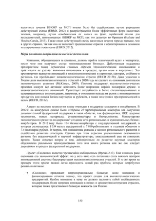 налоговых зачетов НИОКР на МСП можно было бы содействовать путем упрощения
действующей схемы (EBRD, 2012) и распространения более эффективных форм налоговых
зачетов, например, путем освобождения от налога на фонд заработной платы для
исследователей, занимающихся НИОКР на МСП, как это делается во Франции (Hallepe and
Houlou-Garcia, 2013). Также охват действующей схемы налоговых зачетов гораздо меньше, чем
в других странах, так как она не включает традиционные отрасли и ориентирована в основном
на современные технологии (EBRD, 2012).
Меры политики направлены на высокие технологии
Компании, обращающиеся за грантами, должны пройти технический аудит и экспертизу,
после чего они получают статус «инновационного бизнеса». Действующая поддержка
предприятиям также ограничена главным образом технологическими инновациями и
практически не уделяет внимания инновациям в процессе, организации и маркетинге. Это
противоречит важности инноваций в низкотехнологических и сервисных секторах, особенно в
регионах, где преобладают низкотехнологические отрасли (OECD 2013b). Даже удвоение в
России доли высокотехнологических отраслей к 2020 году не сделает их основным двигателем
экономического развития (McKinsey, 2009). Поэтому поддержку высокотехнологических
проектов следует все активнее дополнять более широкими мерами поддержки средне- и
низкотехнологических инноваций. Существует потребность в более специализированных и
целенаправленных рекомендациях, например, в отношении выхода на рынок с инновационным
продуктом или поиска бизнес-партнеров за рубежом, а также подготовки предпринимателей в
целом (OECD, 2011d).
Акцент на высокие технологии также очевиден в поддержке кластеров и инкубаторов. В
2012 г. на конкурсной основе были отобраны 25 территориальных кластеров для получения
дополнительной федеральной поддержки в таких областях, как фармацевтика, ИКТ, ядерные
технологии, новые материалы, суперкомпьютеры и биотехнология. Министерство
экономического развития поддерживает создание сети региональных и муниципальных бизнесинкубаторов. В 2012 году было 104 бизнес-инкубатора с государственной поддержкой, в
которых размещались 1 554 малых предприятий с 7 860 работниками и годовым оборотом в
7.4 миллиарда рублей. В теории, эти инициативы связаны с целями регионального развития и
содействия развитию кластеров. Однако при этом серьезно ущемленными оказываются
регионы без академической и научной инфраструктуры, унаследованной еще из советских
времен. Также остается вопрос о том, действительно ли развитие научных кластеров
обусловлено реальными преимуществами того или иного региона или же оно следует
директивам и трендам федеральный поддержки.
Проект «Сколково» является чрезвычайно амбициозным (Врезка 2.13). Еще слишком рано
оценивать его экономический эффект, но у него явно есть потенциал стать важным центром
инновационной системы быстрорастущих высокотехнологических отраслей. В то же время на
примере этого проект можно легко проследить целый ряд проблем, которые потребуется
решать политикам:


«Сколково» привлекает непропорционально большую долю внимания и
финансирования отчасти потому, что проект создан для высокотехнологических
предприятий. Особое внимание к нему не должно заслонять собой необходимость
поддерживать более широкие инновации в низко- и среднетехнологических отраслях,
которые также представляют большую важность для России.

150

 
