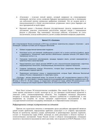 

«Сколково» - отдельно взятый проект, который направлен на стимулирование
инноваций, частично путем снижения барьеров предпринимательству и инновациям
для небольшой группы специально выбранных компаний. Это не должно вести к
самоуспокоенности в более систематическом устранении такого рода барьеров для
всех предприятий по всей стране.



Крупный проект с большим объемом государственных средств, направленный на
достижение довольно отвлеченных результатов, нередко связан с повышенным
риском и убытками. Как показывают последние события, «Сколково» не стало
исключением, отсюда необходимость уделять особое внимание вопросам управления.
Врезка 2.13. «Сколково»

Для стимулирования бизнес-инноваций в 2010 году российское правительство учредило «Сколково» - центр
инноваций с особыми льготами для его будущих обитателей.



Прямая государственная финансовая поддержка



Налоговые льготы для компаний: освобождение на десять лет от уплаты налогов на прибыль, землю
и недвижимость, пониженная ставка выплаты обязательных страховых взносов (14% вместо 34%),
таможенные льготы и т.д.



Упрощение технического регулирования, процедур передачи земли, условий взаимодействия с
правительством и министерствами



Предоставление услуг новым центрам НИОКР по пяти «технологическим приоритетам»: энергетика,
информационные технологии, телекоммуникации, биотехнологии и ядерные технологии.



Создание специальных отделов «Роспатента», которые будут ускоренным образом заниматься
регистрацией и охраной прав ИС.



Привлечение иностранных ученых и предпринимателей, которым будет обеспечен бесплатный
приезд в Россию и передвижение по территории страны.

«Сколково» - весьма грандиозный проект. Он получил 34 млрд. руб. государственных средств в 2010 г.
(или 0,05% ВВП, что сопоставимо с годовым бюджетом на исследования всех российских университетов) и 50 60 млрд. в 2012-13 г. В свою очередь, он предоставил субсидий на 3 млрд. рублей 750 размещенным у себя
компаниям, которые до настоящего времени обратились за получением более, чем 100 патентов.

Пока было создано 34 технологические платформы. Они имеют более широкую базу с
точки зрения участников и целей, несмотря на то, что призваны содействовать развитию в
довольно узких, специализированных областях. Эти платформы пытаются объединить
интересы и взгляды правительства, бизнеса, научного сообщества и потребителей, и они
направлены на создание не только программ стратегических исследований и мер
государственной политики в поддержку инноваций, но и образовательные стандарты.
Реформирование сектора государственных исследований
Притом что недостаток аппетита к инновациям среди российских предприятий является
самой острой проблемой, определенная проблема существует и со стороны предложения.
Россия по количеству научных статей, публикуемых в рецензируемых научных журналах,
отстает от большинства стран ОЭСР, несмотря на свою репутацию в области научных и
технологических достижений. Также Россия отстает в области патентирования: отношение
патентов к численности населения во много раз ниже, чем в среднем по ОЭСР (Рисунок 2.23) и
151

 