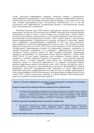 следует продолжать реформировать, например, содействуя слиянию с промышленноориентированными предприятиями, а также принуждая к закрытию неэффективные институты,
главным образом, за счет увеличения конкурсного финансирования в этом секторе. До тех пор,
пока основное финансирование будет систематически возобновляться год от года без
достаточного учета эффективности, государственные ресурсы и исследовательские таланты
будут использоваться не по назначению.
Российская академия наук (РАН) является единственным крупным исследовательским
учреждением. Она получает 14% всех расходов на НИОКР, выполняет более половины базовых
исследований в стране и имеет в штате половину всех докторов наук в России. Однако
результаты РАН являются неоднозначными: в ней островки передового опыта соседствуют с
исследованиями неудовлетворительного качества. Такая ситуация связана с недостаточным
уровнем реформирования и непрозрачностью структуры, состоящей из нескольких, нередко
плохо управляемых специализированных учреждений. В 2011 году доля конкурсного,
ориентированного на результаты финансирования составляла всего 12%; несмотря на планы
правительства увеличить его до 25%, в 2012 году оно еще сократилось до 10%. Остальной блок
государственного финансирования построен по историческому принципу, основанному на
текущей численности сотрудников и не связанному с эффективностью. В результате,
численность остается высокой, притом что лишь половина сотрудников действительно
занимается исследованиями, что существенно меньше принятой практики в странах ОЭСР
(OECD 2011d). В свою очередь, заработная плата оказывается слишком низкой, чтобы
удерживать и особенно привлекать ведущих исследователей, а этом усугубляет проблему
«утечки мозгов», о которой говорилось выше. Кроме того, механизмы распределения
конкурсных средств не отличаются прозрачностью и не отражают надлежащим образом
реальную эффективность работы («Российская газета», 2012). Поэтому государству следует и
дальше развивать конкурсное и ориентированное на результаты финансирование, повышая
прозрачность. Институты, показывающие низкие результаты по оценке эффективности,
необходимо принуждать к реформированию или закрытию. И хотя в недавно предложенной и
очень спорной реформе делается попытка решить некоторые вопросы неэффективности (путем
слияния РАН и других специальных академий и снижения бремени неисследовательских
задач), она не решает этих фундаментальных проблем.
Врезка 2.14. Основные федеральные программы содействия развитию исследований и инноваций в
университетах
Развитие сотрудничества между российскими университетами и предприятиями



Эта федеральная программа предусматривает субсидии промышленным предприятиям на период от
1 до 3 лет на финансирование проектов в высокотехнологическом производстве, осуществляемых
совместно с университетами. Получатели выявляются в конкурсной процедуре отбора наиболее
инновационных проектов. Каждый из проектов должен быть профинансирован предприятием
минимум на 50%. Совокупный бюджет на 2010-2012 гг. составляет 19 млрд. рублей.

Развитие инновационной инфраструктуры в российских университетах



Эта программа направлена на поддержку развития инновационной инфраструктуры, включая бизнесинкубаторы, технологические парки, инженерные центры, центры передачи технологий,
сертификацию. Бюджет составляет 8 млрд. рублей на 2010-12 гг. В рамках конкурсного процесса уже
отобраны 56 школ.

Привлечение ведущих ученых в российские университеты

153

 