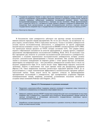

Государство выделило бюджет в виде грантов на привлечение ведущих ученых. Основной целью
научных исследований, осуществляемых ведущими учеными в российских университетах, является
создание передовых лабораторий, проведение исследований мирового уровня, подготовка
высококвалифицированных специалистов и передача ноу-хау экономике. Общее финансирование
для 77 проектов в 2010-12 гг. составило 8,3 млрд. рублей и привело к созданию 42 лабораторий. Эта
инициатива была распространена на другие исследовательские институты (научные институты
государственных академий наук и государственные исследовательские центры) на период до 2016 г.

Источник: Министерство образования

В большинстве стран университеты действуют как крупные центры исследований и
важным каналом передачи знаний предприятиям. Но это не так в России, где исторически эту
роль играли, соответственно, РАН и отраслевые институты. Только в половине университетов
сегодня ведется исследовательская деятельность, и университеты (и другие учреждения
высшей школы) осваивают только 7% всех расходов на НИОКР, соответствующих 0,07% ВВП,
что значительно меньше среднего по ОЭСР, которое составляет 0,4%. Этот разрыв между
наукой и образованием сказывается на качестве преподавания и, помимо прочего, сокращает
предложение квалифицированных исследователей (Gokhberg, Roud, 2012). В последние годы
был предпринят ряд попыток по усилению исследовательской деятельности в университетах,
приведших к созданию национальных исследовательских университетов, которые должны
получить дополнительное финансирование и больше автономии. Они должны производить
знания и составлять конкуренцию на мировом уровне с точки зрения научных достижений,
ориентируясь на конкретную цель – пять российских университетов должны быть в числе ста
ведущих университетов мира. В их задачи входит также эффективная передача технологий
экономике. Помочь в выполнении этих задач призван также ряд федеральных программ
(Врезка 2.14). Такое направление политики соответствует передовой практике ОЭСР, но ее
результативность, а также экономическая эффективность вспомогательных программ требуют
тщательной оценки. Также власти могли бы укрепить стимулы по финансированию
предприятиями исследований в университетах, при одновременном устранении барьеров
коммерциализации знаний, например, положений, усложняющих получение патентов и
создание новых компаний (Nokolaev and Chugunov, 2012).
Врезка 2.15. Рекомендации по усилению инноваций



Продолжать широкомасштабную поддержку развития инноваций и внедрения новых технологий, в
особенности направленных на повышение энергоэффективности.



Завершить реформу сектора НИОКР посредством вывода большей части исследований из-под эгиды
Академии наук в университеты, повышения доли конкурсного финансирования в форме грантов на
научные исследования и оптимизации деятельности государственных отраслевых научноисследовательских учреждений.



Разработать соответствующие стратегии мониторинга и оценивать политику в области инноваций на
более систематической основе

154

 