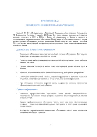 ПРИЛОЖЕНИЕ 2.A1
ОСОБЕННОСТИ НОВОГО ЗАКОНА ОБ ОБРАЗОВАНИИ

Закон № 273-ФЗ «Об образовании в Российской Федерации» , был подписан Президентом
РФ Владимиром Путиным 31 декабря 2012 года. Этот закон пришел на смену двум другим
законам, принятым в 1992 и 1996 гг.: Закону об образовании и Закону о высшем и
послевузовском профессиональном образовании. Новый закон об образовании содержит нормы
для всех уровней образования, включая дошкольное. Новый закон вступил в силу 1 сентября
2013 года, кроме тех положений, которыми предусмотрено иное. Ниже описываются основные
положения закона.

Дошкольное и начальное образование


Дошкольное образование является частью общей системы образования. Получать его
можно как в детских садах, школах, так и дома.



Предусматривается более важная роль для родителей, которые имеют право выбирать
учебные предметы.



Средняя зарплата учителей не может быть ниже среднего уровня оплаты труда в
регионе.



Родители, отдающие своих детей в близлежащую школу, пользуются приоритетом.



Отбор детей для поступления в школы, специализирующиеся на изучении отдельных
предметов, может проводиться только после начального уровня образования.



При обсуждении возможного закрытия школы в деревне во внимание принимается
официальная позиция местного собрания.

Среднее образование


Начальное профессиональное образование стало частью профессиональнотехнического образования в виде программ подготовки квалифицированных рабочих
специальностей.



Среднее профессиональное образование теперь имеет два типа образовательных
программ – подготовка квалифицированных работников и подготовка менеджеров
среднего звена.



Учреждения профессионально-технического образования имеют право определять
программы и отбирать учащихся.

155

 