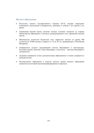 Высшее образование


Результаты единого государственного экзамена (ЕГЭ), которые определяют
возможность поступления в университеты, действуют в течение 5 лет (против 2 лет
ранее).



Учреждения высшей школы, включая частные, подлежат контролю со стороны
Министерства образования в контексте реструктуризации сети учреждений высшей
школы.



Минимальное количество бюджетных мест закреплено законом на уровне 800
студентов на 10 000 человек в возрасте от 18 до 30 лет, проживающих в Российской
Федерации.



Университеты следуют двухуровневой системе бакалавриата и магистратуры.
Колледжи выдают дипломы только бакалавров, а институты – дипломы бакалавров и
специалистов.



Академии занимаются только дополнительным образованием и готовят аспирантов и
кандидатов наук.



Послевузовское образование в качестве третьего уровня высшего образования
занимается подготовкой высококвалифицированного персонала.

156

 