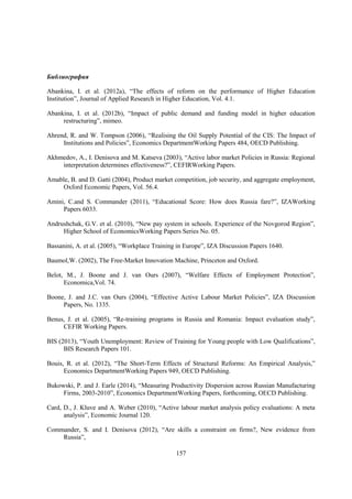 Библиография
Abankina, I. et al. (2012a), “The effects of reform on the performance of Higher Education
Institution”, Journal of Applied Research in Higher Education, Vol. 4.1.
Abankina, I. et al. (2012b), “Impact of public demand and funding model in higher education
restructuring”, mimeo.
Ahrend, R. and W. Tompson (2006), “Realising the Oil Supply Potential of the CIS: The Impact of
Institutions and Policies”, Economics DepartmentWorking Papers 484, OECD Publishing.
Akhmedov, A., I. Denisova and M. Katseva (2003), “Active labor market Policies in Russia: Regional
interpretation determines effectiveness?”, CEFIRWorking Papers.
Amable, B. and D. Gatti (2004), Product market competition, job security, and aggregate employment,
Oxford Economic Papers, Vol. 56.4.
Amini, C.and S. Commander (2011), “Educational Score: How does Russia fare?”, IZAWorking
Papers 6033.
Andrushchak, G.V. et al. (2010), “New pay system in schools. Experience of the Novgorod Region”,
Higher School of EconomicsWorking Papers Series No. 05.
Bassanini, A. et al. (2005), “Workplace Training in Europe”, IZA Discussion Papers 1640.
Baumol,W. (2002), The Free-Market Innovation Machine, Princeton and Oxford.
Belot, M., J. Boone and J. van Ours (2007), “Welfare Effects of Employment Protection”,
Economica,Vol. 74.
Boone, J. and J.C. van Ours (2004), “Effective Active Labour Market Policies”, IZA Discussion
Papers, No. 1335.
Benus, J. et al. (2005), “Re-training programs in Russia and Romania: Impact evaluation study”,
CEFIR Working Papers.
BIS (2013), “Youth Unemployment: Review of Training for Young people with Low Qualifications”,
BIS Research Papers 101.
Bouis, R. et al. (2012), “The Short-Term Effects of Structural Reforms: An Empirical Analysis,”
Economics DepartmentWorking Papers 949, OECD Publishing.
Bukowski, P. and J. Earle (2014), “Measuring Productivity Dispersion across Russian Manufacturing
Firms, 2003-2010”, Economics DepartmentWorking Papers, forthcoming, OECD Publishing.
Card, D., J. Kluve and A. Weber (2010), “Active labour market analysis policy evaluations: A meta
analysis”, Economic Journal 120.
Commander, S. and I. Denisova (2012), “Are skills a constraint on firms?, New evidence from
Russia”,
157

 