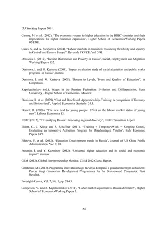 IZAWorking Papers 7061.
Carnoy, M. et al. (2012), “The economic returns to higher education in the BRIC countries and their
implications for higher education expansion”, Higher School of EconomicsWorking Papers
02/EDU.
Cazes, S. and A. Nesporova (2004), “Labour markets in transition: Balancing flexibility and security
in Central and Eastern Europe”, Revue de l’OFCE, Vol. 5.91.
Denisova, I. (2012), “Income Distribution and Poverty in Russia”, Social, Employment and Migration
Working Papers 132.
Denisova, I. and M. Kartseva (2004), “Impact evaluation study of social adaptation and public works
programs in Russia”, mimeo.
Denisova, I. and M. Kartseva (2008), “Return to Levels, Types and Quality of Education”, in
Gimpelson,
Kapelyushnikov (ed.), Wages in the Russian Federation: Evolution and Differentiation, State
University – Higher School of Economics, Moscow.
Dionisius, R. et al. (2009), “Cost and Benefits of Apprenticeships Training: A comparison of Germany
and Switzerland”, Applied Economics Quaterly, 55.1.
Dorsett, R. (2006), “The new deal for young people: Effect on the labour market status of young
men”, Labour Economics 13.
EBRD (2012), “Diversifying Russia: Harnessing regional diversity”, EBRD Transition Report.
Ehlert, C., J. Kluve and S. Schaffner (2011), “Training + TemporaryWork = Stepping Stone?,
Evaluating an Innovative Activation Program for Disadvantaged Youths”, Ruhr Economic
Papers 249.
Filatova, F. et al. (2012), “Education Development trends in Russia”, Journal of US-China Public
Administration, Vol. 9, 10.
Froumin, I. and Y. Kuzminov (2012), “Universal higher education and its social and economic
impact”, mimeo.
GEM (2012), Global Entrepreneurship Monitor, GEM 2012 Global Report.
Gershman, M. (2013), Programmy innovatsionnogo razvitiya kompanii s gosudarstvennym uchastiem:
Pervye itogi (Innovation Development Programmes for the State-owned Companies: First
Results),
Foresight-Russia, Vol. 7, No. 1, pp. 28-43.
Gimpelson, V. and R. Kapeliushnikov (2011), “Labor market adjustment is Russia different?”, Higher
School of EconomicsWorking Papers 3.

158

 