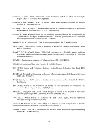 Gimpelson, V. et al. (2009b), “Profession Choice: Where was studied and where are working?”,
Higher School of EconomicsWorking Papers 3.
Gimpelson,V. and D. Lippoldt (2001), The Russian Labour Market: Between Transition and Turmoil,
Rowman & Littlefield Publishers.
Gokhberg, L. and V. Roud (2012), The Russian Federation: A New Innovation Policy for Sustainable
Growth/ Global Innovation Index. INSEAD, Fontainebleau.
Goldberg, I. (2006), “Competitiveness and the Investment Climate in Russia: An Assessment by the
World Bank and the Higher School of Economics”, Moscow, presented to the 10th annual St.
Petersburg International Economic Forum, 12-14 June.
Hallépée, S. and A. Houlou-Garcia (2013), Évaluation du dispositif JEI, DGCIS Evaluation.
Hayter, S. (2011), The Role Of Collective Bargaining In The Global Economy, International Labour
Office, Switzerland.
Hespel, V., P.-E. Lecerf and E. Monnet (2011), Étude comparative des effectifs des services publics de
l'emploi en France, en Allemagne et au Royaume-Uni, Rapport N° 2010M06402 de l’Inspection
générale des finances.
HSE (2012), Monitoring the economics of education, Survey 2012, HSE-ISSEK.
HSE (2013a), Indicators of Innovative Activity: 2013, HSE, Moscow.
HSE (2013b), Science and Technology Indicators in the Russian Federation. Data Book, HSE,
Moscow.
ILO (2013a), Report of the Committee on Freedom of Association cases, ILO, Geneva, November
2012, GB.316/ INS/9/1.
ILO (2013b), Report of the Committee on Freedom of Association cases, June 2013, GB.318/INS/5/1,
ILO Geneva.
ILO (2013c), Report of the Committee of experts on the application of conventions and
recommendations, Report III (Part 1A), ILO, Geneva.
ILO (2011), Employment and Labour Market strategies in Russia in the Context of innovations
economy, proceedings of the Conference, Moscow, September 2011.
ITUC (2012), Annual Survey of Violations of Trade Union Rights, Russian Federation,
www.refworld.org/docid/4fd8892ac.html.
Jensen, P., M. Rosholm and M. Svarer (2003), “The response of youth unemployment to benefits,
incentives and sanctions”, European Journal of Political Economy 19.
Jaumotte, F. and N. Pain (2005), Innovation in the Business Sector, Economics DepartmentWorking
Papers 459, OECD Publishing.

159

 