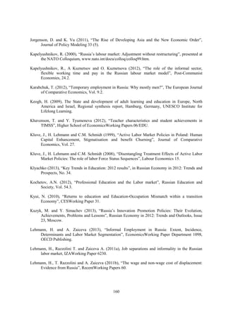 Jorgenson, D. and K. Vu (2011), “The Rise of Developing Asia and the New Economic Order”,
Journal of Policy Modeling 33 (5).
Kapelyushnikov, R. (2000), “Russia’s labour market: Adjustment without restructuring”, presented at
the NATO Colloquium, www.nato.int/docu/colloq/colloq99.htm.
Kapelyushnikov, R., A Kuznetsov and O. Kuznetsova (2012), “The role of the informal sector,
flexible working time and pay in the Russian labour market model”, Post-Communist
Economies, 24.2.
Karabchuk, T. (2012), “Temporary employment in Russia: Why mostly men?”, The European Journal
of Comparative Economics, Vol. 9.2.
Keogh, H. (2009), The State and development of adult learning and education in Europe, North
America and Israel, Regional synthesis report, Hamburg, Germany, UNESCO Institute for
Lifelong Learning.
Khavenson, T. and Y. Tyumeneva (2012), “Teacher characteristics and student achievements in
TIMSS”, Higher School of EconomicsWorking Papers 06/EDU.
Kluve, J., H. Lehmann and C.M. Schmidt (1999), “Active Labor Market Policies in Poland: Human
Capital Enhancement, Stigmatisation and benefit Churning”, Journal of Comparative
Economics, Vol. 27.
Kluve, J., H. Lehmann and C.M. Schmidt (2008), “Disentangling Treatment Effects of Active Labor
Market Policies: The role of labor Force Status Sequences”, Labour Economics 15.
Klyachko (2013), “Key Trends in Education: 2012 results”, in Russian Economy in 2012: Trends and
Prospects, No. 34.
Kochetov, A.N. (2012), “Professional Education and the Labor market”, Russian Education and
Society, Vol. 54.3.
Kyui, N. (2010), “Returns to education and Education-Occupation Mismatch within a transition
Economy”, CESWorking Paper 31.
Kuzyk, M. and Y. Simachev (2013), “Russia’s Innovation Promotion Policies: Their Evolution,
Achievements, Problems and Lessons”, Russian Economy in 2012: Trends and Outlooks, Issue
23, Moscow.
Lehmann, H. and A. Zaiceva (2013), “Informal Employment in Russia: Extent, Incidence,
Determinants and Labor Market Segmentation”, EconomicsWorking Paper Department 1098,
OECD Publishing.
Lehmann, H., Razzolini T. and Zaiceva A. (2011a), Job separations and informality in the Russian
labor market, IZAWorking Paper 6230.
Lehmann, H., T. Razzolini and A. Zaiceva (2011b), “The wage and non-wage cost of displacement:
Evidence from Russia”, RecentWorking Papers 60.

160

 