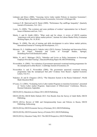 Lehmann and Kluve (2008), “Assessing Active Labor market Policies in transition Economies”,
Working Papers, Dipartimento Scienze Economiche, Universita’ di Bologna 646.
Lemieux,T.,W. MacLeod and D. Parent (2009), “Performance Pay andWage Inequality”, Quarterly
Journal of Economics, Vol. 124.1.
Lyutov, N. (2009), “The evolution and some problems of workers’ representation law in Russia”,
Issues of Business and Law, Vol.1.
Martin, J. and D. Grubb (2001), “What work and for whom: A review of OECD countries
’experiences with active labour market policies”, Institute for Labour Market Policy Evaluation
Working Papers, No. 14, IFAU.
Meager, N. (2009), The role of training and skills development in active labour market policies,
International Journal of Training and Development, 13.1.
Meissner, D., L. Gokhberg and A. Sokolov (eds.) (2013), Science, Technology and Innovation Policy
for
the
Future.
Potentials
and
Limits
of
Foresight
Studies,
Springer,
Heidelberg/NewYork/Dordrecht/London.
Müller, N. and F. Behringer (2012), “Subsidies and Levies as Policy Instruments to Encourage
Employer-Provided Training”, EducationWorking Papers 80, OECD Publishing.
Nivorozhkin, A. (2005), “An evaluation of government sponsored vocational training programmes for
the unemployed in urban Russia”, Cambridge Journal of Economics 29.
Nivorozhkin A. and E. Nivorozhkin (2006), “Do government sponsored vocational training
programmes help the unemployed find jobs? Evidence from Russia”, Applied Economic
Letters, Vol.14.1.
Nokolaev, D. and D. Chugunov (2012), “The Education System in the Russia Federation”, World
Bank Education Brief.
O’Leary, C.J. (2001), “Evaluating Active Labor market Programs in transition Economies”, presented
at “Active Labor market Programs: Improvement of Effectiveness” Conference, Moscow,
Russian Federation, September.
OECD (2013), Education at a Glance 2013, OECD Publishing.
OECD (2013b), OECD Skills Outlook 2013: First Results from the Survey of Adult Skills, OECD
Publishing.
OECD (2013c), Review of SME and Entrepreneurship Issues and Policies in Russia, OECD
Publishing, forthcoming.
OECD (2012a), OECD Economic Survey of Germany 2012, OECD Publishing.
OECD (2012b), OECD Economic Survey of Estonia 2012, OECD Publishing.
OECD (2012c), Education Today 2013: The OECD Perspective, OECD Publishing.

161

 