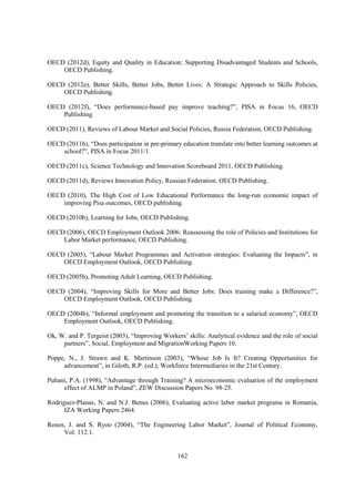 OECD (2012d), Equity and Quality in Education: Supporting Disadvantaged Students and Schools,
OECD Publishing.
OECD (2012e), Better Skills, Better Jobs, Better Lives: A Strategic Approach to Skills Policies,
OECD Publishing.
OECD (2012f), “Does performance-based pay improve teaching?”, PISA in Focus 16, OECD
Publishing
OECD (2011), Reviews of Labour Market and Social Policies, Russia Federation, OECD Publishing.
OECD (2011b), “Does participation in pre-primary education translate into better learning outcomes at
school?”, PISA in Focus 2011/1.
OECD (2011c), Science Technology and Innovation Scoreboard 2011, OECD Publishing.
OECD (2011d), Reviews Innovation Policy, Russian Federation. OECD Publishing.
OECD (2010), The High Cost of Low Educational Performance the long-run economic impact of
improving Pisa outcomes, OECD publishing.
OECD (2010b), Learning for Jobs, OECD Publishing.
OECD (2006), OECD Employment Outlook 2006: Reassessing the role of Policies and Institutions for
Labor Market performance, OECD Publishing.
OECD (2005), “Labour Market Programmes and Activation strategies: Evaluating the Impacts”, in
OECD Employment Outlook, OECD Publishing.
OECD (2005b), Promoting Adult Learning, OECD Publishing.
OECD (2004), “Improving Skills for More and Better Jobs: Does training make a Difference?”,
OECD Employment Outlook, OECD Publishing.
OECD (2004b), “Informal employment and promoting the transition to a salaried economy”, OECD
Employment Outlook, OECD Publishing.
Ok, W. and P. Tergeist (2003), “Improving Workers’ skills: Analytical evidence and the role of social
partners”, Social, Employment and MigrationWorking Papers 10.
Poppe, N., J. Strawn and K. Martinson (2003), “Whose Job Is It? Creating Opportunities for
advancement”, in Giloth, R.P. (ed.), Workforce Intermediaries in the 21st Century.
Puhani, P.A. (1998), “Advantage through Training? A microeconomic evaluation of the employment
effect of ALMP in Poland”, ZEW Discussion Papers No. 98-25.
Rodriguez-Planas, N. and N.J. Benus (2006), Evaluating active labor market programs in Romania,
IZA Working Papers 2464.
Rosen, J. and S. Ryoo (2004), “The Engineering Labor Market”, Journal of Political Economy,
Vol. 112.1.

162

 