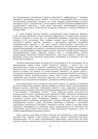 для финансирования рентабельных проектов инвестиций в инфраструктуру и программ
банковского кредитования малого бизнеса. Это создает потенциальный риск для чистых
государственных финансовых ресурсов, что может подорвать финансирование будущих
пенсионных выплат. Следовательно, с учетом хорошо известного феномена неэффективности
государственных инвестиций с точки зрения обеспечения запланированной доходности,
необходимо использовать соответствующе механизмы управления и контроля (McKinsey &
Company, 2009).
С учетом границы расходов бюджета, установленных новым бюджетным правилом,
особое значение приобретает вопрос повышения эффективности государственных расходов.
Успешное внедрение в течение двух лет планируемой программы составления бюджета и
контроля за его исполнением будет особенно важным шагом вперед. Это потребует
тщательного анализа проблем, связанных с реализацией некоторых имеющихся
экспериментальных проектов, в том числе выбора соответствующих показателей для
мониторинга. Есть также планы по оптимизации деятельности государственных ведомств с
передачей ряда функций на аутсорсинг и уменьшением количества государственных служащих
на 20%. Для таких реформ это время особенно удачное, поскольку частный сектор нуждается в
квалифицированных кадрах. Принятый недавно закон о государственных закупках
предусматривает обеспечение большей прозрачности всего цикла закупок, и практика его
реализации должна стать предметом скрупулезного мониторинга для внесения в него при
необходимости корректив.
В России пенсионный возраст составляет 60 лет для мужчин и 55 лет для женщин, что по
международным меркам очень низкий показатель, особенно с учетом того, что
продолжительность жизни на пенсии в дальнейшем будет расти являясь положительной
реакцией на рост доходов и повышение качества жизни домохозяйств. Повышение возраста
выхода на пенсию для женщин до соответствующего показателя для мужчин вместе с
постепенным повышением возраста выхода на пенсию для представителей обоих полов вкупе с
повышением уровня продолжительности жизни станет самым действенным методом
сдерживания роста будущих пенсионных расходов, хотя органы власти сегодня открыто
заявляют о том, что исключают возможность реализации подобных изменений.
В настоящее время в целях повышения пенсионного возраста и устойчивости пенсионной
системы планируется ряд перемен: пересмотр формулы льготных пенсий, включая внедрение
балльной системы; увеличение необходимого рабочего стажа; уменьшение возможности
раннего выхода на пенсию; ужесточение индексации размера пенсий с более тесной увязкой ее
с поступлениями в пенсионную систему; а также повышение уровня отчислений для
индивидуальных частных предпринимателей. Финансовое бремя, образуемое специальными
пенсиями должны отчасти брать на себя работники, что порождает для них стимулы к
улучшению условий труда. Планируемые реформы – шанс разрешить посредством
совершенствования механизмов регулирования и надзора насущный вопрос обеспечения
диверсификации рисков в сфере пенсионных накоплений и проблемы с реализацией
определенных компонентов отчислений в пенсионную систему. Однако в настоящее время
планируется перенаправить по умолчанию взносы, предназначенные для пополнения уже
определенной накопительной части пенсии в также определенную страховую ее часть, что
ослабит диверсификацию пенсионных доходов.
России удалось существенно улучшить структуру налогообложения в стране: расширена
налоговая база, снижены ставки налогов, повысился уровень соблюдения налогового
законодательства. Тем не менее налогообложение нефтегазовой отрасли могло бы более
адекватно отражать экономическую ренту и способствовать развитию поисково-разведочных
18

 