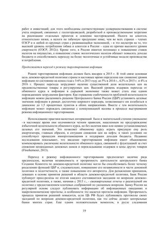 работ и инвестиций; для этого необходимы соответствующие усовершенствования в системе
учета операций, связанных с геологоразведкой, разработкой и производственными затратами
на реализацию отдельных проектов и освоение месторождений. Налоги на алкоголь
относительно низки, а налоги на табачную продукцию ниже, чем во всех странах - членах
ОЭСР и в любой из крупных стран с развивающейся экономикой, - и это несмотря на то, что
высокий уровень потребления табака и алкоголя в России – одна из причин высокого уровня
смертности (ОЭСР, 2012с). Кроме того, в России имеется потенциал к повышению ставок
налогов на имущество, а повышение ставок экологических налогов обещает повысить доходы
бюджета и способствовать переходу на более экологичные и устойчивые модели производства
и потребления.
Продолжается переход к режиму таргетирования инфляции
Режим таргетирования инфляции должен быть внедрен в 2015 г. В этой связи основная
цель денежно-кредитной политики страны в настоящее время определена как снижение уровня
инфляции по состоянию на конец года с 5-6% в 2013 году до 5% в 2014 г., 4,5% в 2015 г. и 4% в
2016 г. Процесс перехода затрудняют наличие существенной доли волатильных цен на
продовольственные товары и регулируемых цен. Высокий уровень издержек перехода от
обменного курса к инфляции в сырьевой экономике также может стать еще одним
порождающим затруднения фактором. Как отражение озабоченности проблемой волатильности
инфляции можно расценивать решение Центрального Банка России (ЦБР) установить целевые
значения инфляции в рамках достаточно широкого коридора, позволяющего им колебаться в
диапазоне до 1,5 процентных пунктов в обоих направлениях. Вместе с тем волатильность
инфляции может порождать связанные с коммуникацией вызовы в процессе выстраивания
режима инфляционного таргетирования.
Использование практики валютных интервенций было в значительной степени уменьшено
- в настоящее время они подчиняются четким правилам, нацеленным на предупреждение
избыточной волатильности обменного курса, но без наличия явно или неявно устанавливаемых
целевых его значений. Это позволяет обменному курсу играть присущую ему роль
амортизатора, главным образом, в ситуации снижения цен на нефть: в таких условиях он
способствует процессам импортозамещения и поддержки доходов бюджета. Недавние
исследования показывают, что введение таргетирования инфляции имеет обыкновение
компенсировать увеличение волатильности обменного курса, связанной с флуктуацией за счет
снижения неожиданных денежных шоков и перекладывание издержек в цены других товаров
(Floerkemeier, 2013).
Переход к режиму инфляционного таргетирования предполагает наличие ряда
предпосылок, включая независимость и прозрачность деятельности центрального банка
Создание Комитета по денежно-кредитной политике могло бы способствовать более четкому
разделению функций ЦБР и, следовательно, повышению его независимости в части денежной
политики и подотчетности, а также повышению его авторитета. Для разъяснения принципов,
лежащих в основе принятия решений в области денежно-кредитной политики, Банк России
публикует пресс-релизы по итогам каждого состоявшегося заседания по вопросам денежнокредитной политики, а также, начиная с 2013 г., - ежеквартальные отчеты о реализуемой им
политике с предоставлением ключевых соображений по указанным вопросам. Банку России на
регулярной основе следует публиковать информацию об инфляционных ожиданиях и
макроэкономические прогнозы; в особенности это касается прогноза инфляции. Прозрачность
процесса принятия решений повысится, если ЦБ РФ будет публиковать протоколы своих
заседаний по вопросам денежно-кредитной политики, как это сейчас делают центральные
банки многих стран. Еще одним положительным моментом, в русле следования
19

 
