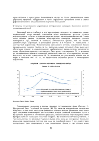 представленным в предыдущем Экономическом обзоре по России рекомендациям, стало
упрощение кредитных инструментов и четкое определение процентной ставки и ставки
рефинансирования по предоставлению и получению ликвидности.
В процессе осуществляемых структурных преобразований ситуация в банковском секторе
остается стабильной.
Банковский сектор стабилен, и его капитализация находится на адекватном уровне;
маржинальный доход высокий, имеющийся объем невозвратных кредитов остается
контролируемым, а объемы резервов на покрытие потерь - достаточными (Рисунок 4). Однако
более высокий уровень следования международным стандартам измерения объемов
невозвратных ссуд, включая, в частности, сомнительные кредиты, мог бы вселить
дополнительную уверенность в финансовой системе и в большей ее стабильности в
долгосрочной перспективе. Финансирование деятельности крупных коммерческих банков
осуществляется, главным образом, за счет депозитов, однако небольшой объем рыночного
обеспечения приводит к сегментированному межбанковскому рынку, поэтому значительную
роль в обеспечении ликвидности по-прежнему будут играть стартовавшие в 2013 г. аукционы
по предоставлению займов по плавающей процентной ставке под залог нерыночных активов.
Результаты последних стресс-тестов ЦБ РФ, основанных на существенном падении цен на
нефть и снижения ВВП на 5%, не предполагают системных рисков в краткосрочной
перспективе.
Рисунок 4. Основные показатели банковского сектора
Данные на конец периода
14

14

12

12

10

10

8

8

6

6

4

4

Коэффициент достаточности капитала первого уровня (%)

Неработающие кредиты (в % от общего объема кредитов)

2

2

Резерв на покрытие потерь по кредитам (в % от общего объема кредитов)

0

2007

2008

2009

2010

2011

2012

мар 13

0

Источник: Central Bank of Russia.

Доминирующее положение в секторе занимают государственные банки (Рисунок 5).
Центральный Банк Российской Федерации (ЦБ РФ) является мажоритарным акционером
Сбербанка, на чью долю приходится практически половина вкладов физических лиц и почти
треть банковских активов страны, хотя его доля на рынке и снижается. Несмотря на то, что в
ЦБ функции регулятора и собственника разделены, такое положение вещей все равно ставит
Центральный Банк в ситуацию конфликта интересов. Эту коллизию необходимо разрешить, в
частности, потому, что для новых участников рынка, в том числе для иностранных банков, это
становится отрицательным стимулом для входа на российский рынок. И хотя власти часто
подтверждают свою приверженность идее приватизации банков и уже продали акции
20

 