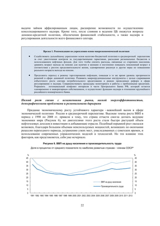 выдачи займов аффилированным лицам, расширение возможности по осуществлению
консолидированного надзора. Кроме того, после слияния в ведении ЦБ окажутся вопросы
денежно-кредитной политики, обеспечения финансовой стабильности, а также надзора и
регулирования деятельности всего финансового сектора.

Врезка 1. Рекомендации по укреплению основ макроэкономической политики



Содействовать дальнейшему укреплению основ налогово-бюджетной политики в среднесрочной перспективе
за счет ужесточения контроля за государственными гарантиями, расходами региональных бюджетов и
использованием нефтяных фондов. Для того чтобы снизить расходы, связанные со старением населения,
уравнять возраст выхода на пенсию для мужчин и женщин и постепенно повышать пенсионный возраст в
соответствии с ростом продолжительности жизни, одновременно реализуя и другие меры по повышению
реального возраста выхода на пенсию.



Продолжить переход к режиму таргетирования инфляции, повышая в то же время уровень прозрачности
решений в сфере денежной политики. Развивать макропруденциальные инструменты с целью сдерживания
избыточного роста сектора потребительского кредитования в рамках проводимых реформ в сфере
регулирования и надзора. Совершенствовать процедуры мониторинга и работы с проблемными кредитами.
Разрешить потенциальный конфликт интересов в части Центрального Банка РФ, который остается
одновременно и мажоритарным собственником, и осуществляет функцию надзора в отношении крупнейшего
российского коммерческого банка.

Низкий рост связан с искажениями рынка, низкой
демографическими проблемами и региональными барьерами

энергоэффективностью,

Придание экономическому росту устойчивого характера - важнейший вызов в сфере
экономической политики России в среднесрочной перспективе. Высокие темпы роста ВВП в
период с 1998 по 2008 гг. привели к тому, что страна отчасти смогла догнать ведущие
экономики мира (Рисунок 6), но двигателями этого роста стали быстро растущий объем
нефтегазовых доходов и инвестиции в добывающие отрасли. Подобный взрывной рост оказался
возможен, благодаря большим объемам неиспользуемых мощностей, возникших по окончании
рецессии переходного периода, устранению узких мест, унаследованных с советских времен, и
использование современных управленческих моделей и технологий. Но эти влияние этих
факторов, как представляется, себя уже исчерпало.
Рисунок 6. ВВП на душу населения и производительность труда
Доля в процентах от среднего показателя по наиболее развитым странам - членам ОЭСР¹
%
45

%
45

40

40

35

35

30

30

25

25

20

20

15

ВВП на душу населения

10

Производительность труда

5

15
10
5

0

0
1991 1992 1993 1994 1995 1996 1997 1998 1999 2000 2001 2002 2003 2004 2005 2006 2007 2008 2009 2010 2011 2012

22

 