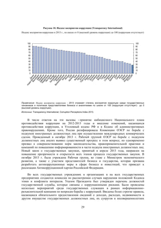 Рисунок 10. Индекс восприятия коррупции (Transparency International)
Индекс восприятия коррупции в 2013 г., по шкале от 0 (высокий уровень коррупции) до 100 (коррупция отсутствует)

100
90
80
70
60
50
40
30
20
10
0

100
90
80
70
60
50
40
30
20
10
0

Примечание: Индекс восприятия коррупции - 2013 отражает степень восприятия коррупции среди государственных
чиновников и политиков представителями бизнеса и аналитиками по шкале от 100 (коррупция отсутствует) до 0
(высокий уровень коррупции).
Источник: Transparency International, Corruption Perceptions Index 2013.

В числе ответов на эти вызовы - принятие амбициозного Национального плана
противодействия коррупции на 2012-2013 годы и внесение изменений, касающихся
противодействия коррупции, в Уголовный кодекс РФ и в Кодекс об административных
правонарушениях. Кроме того, Россия ратифицировала Конвенцию ОЭСР по борьбе с
подкупом иностранных должностных лиц при осуществлении международных коммерческих
сделок. Проведенный в октябре 2013 г. Рабочей группой ОЭСР по борьбе с подкупом
должностных лиц анализ выявил существенный прогресс в этом вопросе, но одновременно
призвал к совершенствованию норм законодательства, правоприменительной практики и
кампаний по повышению информированности в части подкупа иностранных должностных лиц.
Новый закон о государственных закупках, принятый в апреле 2013 года, направлен на
повышение прозрачности и открытости всех этапов процесса государственных закупок. В
октябре 2013 г. была учреждена Рабочая группа, во главе с Министром экономического
развития, а также с участием представителей бизнеса и государства, которая призвана
разработать антикоррупционные меры в сфере бизнеса и инвестиций, что приведет к
реализации Антикоррупционной хартии Российской Федерации.
Во всех государственных учреждениях и организациях и на всех государственных
предприятиях создаются комиссии по рассмотрению случаев нарушения положений Кодекса
этики и конфликта интересов. Указом Президента был утвержден перечень должностей
государственной службы, которые связаны с коррупционными рисками. Были проведены
несколько мероприятий среди государственных служащих в рамках информационноразъяснительной кампании по вопросам борьбы с коррупцией. Введены более строгие правила,
касающиеся обязательного предоставления сведений о доходах, расходах, недвижимости и
другом имуществе государственных должностных лиц, их супругов и несовершеннолетних
29

 