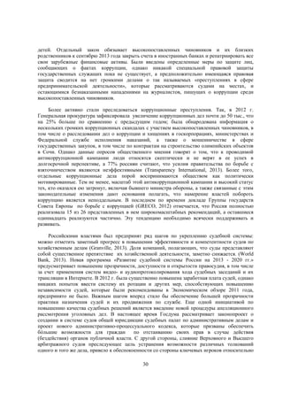 детей. Отдельный закон обязывает высокопоставленных чиновников и их близких
родственников к сентябрю 2013 года закрыть счета в иностранных банках и репатриировать все
свои зарубежные финансовые активы. Были введены определенные меры по защите лиц,
сообщающих о фактах коррупции, однако никакой специальной правовой защиты
государственных служащих пока не существует, а предположительно имеющаяся правовая
защита сводится на нет громкими делами о так называемых «преступлениях в сфере
предпринимательской деятельности», которые рассматриваются судами на местах, и
остающимися безнаказанными нападениями на журналистов, пишущих о коррупции среди
высокопоставленных чиновников.
Более активно стали преследоваться коррупционные преступления. Так, в 2012 г.
Генеральная прокуратура зафиксировала увеличение коррупционных дел почти до 50 тыс., что
на 25% больше по сравнению с предыдущим годом; была обнародована информация о
нескольких громких коррупционных скандалах с участием высокопоставленных чиновников, в
том числе о расследовании дел о коррупции и хищениях в госкорпорациях, министерствах и
Федеральной службе исполнения наказаний, а также о мошенничестве в сфере
государственных закупок, в том числе по контрактам на строительство олимпийских объектов
в Сочи. Однако данные опросов общественного мнения говорят о том, что к проводимой
антикоррупционной кампании люди относятся скептически и не верят в ее успех в
долгосрочной перспективе, а 77% россиян считают, что усилия правительства по борьбе с
взяточничеством являются неэффективными (Transparency International, 2013). Более того,
отдельные коррупционные дела порой воспринимаются обществом как политически
мотивированные. Тем не менее, масштаб этой антикоррупционной кампании и высокий статус
тех, кто оказался ею затронут, включая бывшего министра обороны, а также связанные с этим
законодательные изменения дают основания полагать, что намерение властей побороть
коррупцию является неподдельным. В последнем по времени докладе Группы государств
Совета Европы по борьбе с коррупцией (GRECO, 2012) отмечается, что Россия полностью
реализовала 15 из 26 представленных в нем широкомасштабных рекомендаций, а оставшиеся
одиннадцать реализуются частично. Эту тенденцию необходимо всячески поддерживать и
развивать.
Российскими властями был предпринят ряд шагов по укреплению судебной системы:
можно отметить заметный прогресс в повышении эффективности и компетентности судов по
хозяйственным делам (Granville, 2013). Доля компаний, полагающих, что суды представляют
собой существенное препятствие их хозяйственной деятельности, заметно снижается. (World
Bank, 2013). Новая программа «Развитие судебной системы России на 2013 - 2020 гг.»
предусматривает повышение прозрачности, доступности и открытости правосудия, в том числе
за счет применения систем видео- и аудиопротоколирования хода судебных заседаний и их
трансляции в Интернете. В 2012 г. была существенно повышена заработная плата судей, однако
никаких попыток ввести систему их ротации и других мер, способствующих повышению
независимости судей, которые были рекомендованы в Экономическом обзоре 2011 года,
предпринято не было. Важным шагом вперед стало бы обеспечение большей прозрачности
практики назначения судей и их продвижения по службе. Еще одной инициативой по
повышению качества судебных решений является введение новой процедуры апелляционного
рассмотрения уголовных дел. В настоящее время Госдума рассматривает законопроект о
создании в системе судов общей юрисдикции судебных палат по административным делам и
проект нового административно-процессуального кодекса, которые призваны обеспечить
бóльшие возможности для граждан
по отстаиванию своих прав в случае действия
(бездействия) органов публичной власти. С другой стороны, слияние Верховного и Высшего
арбитражного судов преследующее цель устранения возможности различных толкований
одного и того же дела, привело к обеспокоенности со стороны ключевых игроков относительно
30

 