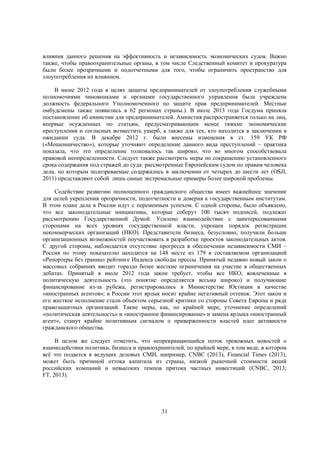 влияния данного решения на эффективность и независимость экономических судов. Важно
также, чтобы правоохранительные органы, в том числе Следственный комитет и прокуратура
были более прозрачными и подотчетными для того, чтобы ограничить пространство для
злоупотребления их влиянием.
В июне 2012 года в целях защиты предпринимателей от злоупотребления служебными
полномочиями чиновниками и органами государственного управления была учреждена
должность федерального Уполномоченного по защите прав предпринимателей. Местные
омбудсмены также появились в 62 регионах страны.). В июле 2013 года Госдума приняла
постановление об амнистии для предпринимателей. Амнистия распространяется только на лиц,
впервые осужденных по статьям, предусматривающим менее тяжкие экономические
преступления и согласных возместить ущерб, а также для тех, кто находится в заключении в
ожидании суда. В декабре 2012 г. были внесены изменения в ст. 159 УК РФ
(«Мошенничество»), которые уточняют определение данного вида преступлений – практика
показала, что это определение толковалось так широко, что во многом способствовала
правовой неопределенности. Следует также рассмотреть меры по сокращению установленного
срока содержания под стражей до суда: рассмотренные Европейским судом по правам человека
дела, по которым подозреваемые содержались в заключении от четырех до шести лет (OSJI,
2011) представляют собой лишь самые экстремальные примеры более широкой проблемы.
Содействие развитию полноценного гражданского общества имеет важнейшее значение
для целей укрепления прозрачности, подотчетности и доверия к государственным институтам.
В этом плане дела в России идут с переменным успехом. С одной стороны, было объявлено,
что все законодательные инициативы, которые соберут 100 тысяч подписей, подлежат
рассмотрению Государственной Думой. Усилено взаимодействие с заинтересованными
сторонами на всех уровнях государственной власти, упрощен порядок регистрации
некоммерческих организаций (НКО). Представители бизнеса, безусловно, получили больше
организационных возможностей поучаствовать в разработке проектов законодательных актов.
С другой стороны, наблюдается отсутствие прогресса в обеспечении независимости СМИ –
Россия по этому показателю находится на 148 месте из 179 в составляемом организацией
«Репортеры без границ» рейтинге Индекса свободы прессы. Принятый недавно новый закон о
массовых собраниях вводит гораздо более жесткие ограничения на участие в общественных
дебатах. Принятый в июле 2012 года закон требует, чтобы все НКО, вовлеченные в
политическую деятельность (это понятие определяется весьма широко) и получающие
финансирование из-за рубежа, регистрировались в Министерстве Юстиции в качестве
«иностранных агентов»; в России этот ярлык носит крайне негативный оттенок. Этот закон и
его жесткое исполнение стали объектом серьезной критики со стороны Совета Европы и ряда
правозащитных организаций. Такие меры, как, по крайней мере, уточнение определений
«политическая деятельность» и «иностранное финансирование» и замена ярлыка «иностранный
агент», станут крайне позитивным сигналом о приверженности властей идее активности
гражданского общества.
В целом же следует отметить, что непрекращающийся поток тревожных новостей о
взаимодействии политики, бизнеса и правоохранителей, по крайней мере, в том виде, в котором
всё это подается в ведущих деловых СМИ, например, CNBC (2013), Financial Times (2013),
может быть причиной оттока капитала из страны, низкой рыночной стоимости акций
российских компаний и невысоких темпов притока частных инвестиций (CNBC, 2013;
FT, 2013).

31

 