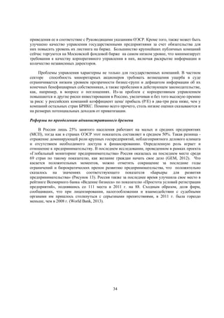приведения ее в соответствие с Руководящими указаниям ОЭСР. Кроме того, также может быть
улучшено качество управления государственными предприятиями за счет обязательства для
них повысить уровень их листинга на бирже. Большинство крупнейших публичных компаний
сейчас торгуются на Московской фондовой бирже на самом низком уровне, что минимизирует
требования к качеству корпоративного управления в них, включая раскрытие информации и
количество независимых директоров.
Проблемы управления характерны не только для государственных компаний. В частном
секторе способность миноритарных акционеров требовать возмещения ущерба в суде
ограничивается низким уровнем прозрачности бизнес-групп и дефицитом информации об их
конечных бенефициарных собственниках, а также пробелами в действующем законодательстве,
как, например, в вопросе о поглощениях. Из-за проблем с корпоративным управлением
повышаются и другие риски инвестирования в Россию, увеличивая и без того высокую премию
за риск: у российских компаний коэффициент цена/ прибыль (P/E) в два-три раза ниже, чем у
компаний остальных стран БРИКС. Помимо всего прочего, столь низкие оценки сказываются и
на размерах потенциальных доходов от приватизации.
Реформы по преодолению административного бремени
В России лишь 25% занятого населения работают на малых и средних предприятиях
(МСП), тогда как в странах ОЭСР этот показатель составляет в среднем 50%. Такая разница отражение доминирующей роли крупных госпредприятий, неблагоприятного делового климата
и отсутствием необходимого доступа к финансированию. Определенную роль играет и
отношение к предпринимательству. В последнем исследовании, проведенном в рамках проекта
«Глобальный мониторинг предпринимательства» Россия оказалась на последнем месте среди
69 стран по такому показателю, как желание граждан начать свое дело (GEM, 2012). Что
касается положительных моментов, можно отметить сокращение за последние годы
ограничений и бюрократических препон развитию предпринимательства, что положительно
сказалось на значениях соответствующего показателя «Барьеры для развития
предпринимательства» (Рисунок 13). Россия также за последнее время улучшила свое место в
рейтинге Всемирного банка «Ведение бизнеса» по показателю «Простота условий регистрации
предприятий», поднявшись со 111 места в 2011 г. на 88. Сходным образом, доля фирм,
сообщивших, что при лицензировании, налогообложении и взаимодействии с судебными
органами им пришлось столкнуться с серьезными препятствиями, в 2011 г. была гораздо
меньше, чем в 2008 г. (World Bank, 2013).

34

 