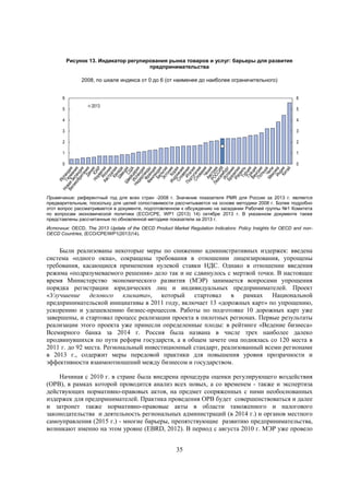 Рисунок 13. Индикатор регулирования рынка товаров и услуг: барьеры для развития
предпринимательства
2008, по шкале индекса от 0 до 6 (от наименее до наиболее ограничительного)
6
5

6
2013

5

4

4

3

3

2

2

1

1

0

0

Примечание: референтный год для всех стран -2008 г. Значение показателя PMR для России за 2013 г. является
предварительным, поскольку для целей сопоставимости рассчитывается на основе методики 2008 г. Более подробно
этот вопрос рассматривается в документе, подготовленном к обсуждению на заседании Рабочей группы №1 Комитета
по вопросам экономической политики (ECO/CPE, WP1 (2013) 14) октябре 2013 г. В указанном документе также
представлены рассчитанные по обновленной методике показатели за 2013 г.
Источник: OECD, The 2013 Update of the OECD Product Market Regulation Indicators: Policy Insights for OECD and nonOECD Countries, (ECO/CPE/WP1(2013)14).

Были реализованы некоторые меры по снижению административных издержек: введена
система «одного окна», сокращены требования в отношении лицензирования, упрощены
требования, касающиеся применения нулевой ставки НДС. Однако в отношении введения
режима «подразумеваемого решения» дело так и не сдвинулось с мертвой точки. В настоящее
время Министерство экономического развития (МЭР) занимается вопросами упрощения
порядка регистрации юридических лиц и индивидуальных предпринимателей. Проект
«Улучшение делового климата», который стартовал в рамках Национальной
предпринимательской инициативы в 2011 году, включает 13 «дорожных карт» по упрощению,
ускорению и удешевлению бизнес-процессов. Работы по подготовке 10 дорожных карт уже
завершены, и стартовал процесс реализации проекта в пилотных регионах. Первые результаты
реализации этого проекта уже принесли определенные плоды: в рейтинге «Ведение бизнеса»
Всемирного банка за 2014 г. Россия была названа в числе трех наиболее далеко
продвинувшихся по пути реформ государств, а в общем зачете она поднялась со 120 места в
2011 г. до 92 места. Региональный инвестиционный стандарт, реализованный всеми регионами
в 2013 г., содержит меры передовой практики для повышения уровня прозрачности и
эффективности взаимоотношений между бизнесом и государством.
Начиная с 2010 г. в стране была внедрена процедура оценки регулирующего воздействия
(ОРВ), в рамках которой проводится анализ всех новых, а со временем - также и экспертиза
действующих нормативно-правовых актов, на предмет сопряженных с ними необоснованных
издержек для предпринимателей. Практика проведения ОРВ будет совершенствоваться и далее
и затронет также нормативно-правовые акты в области таможенного и налогового
законодательства и деятельность региональных администраций (в 2014 г.) и органов местного
самоуправления (2015 г.) - многие барьеры, препятствующие развитию предпринимательства,
возникают именно на этом уровне (EBRD, 2012). В период с августа 2010 г. МЭР уже провело
35

 