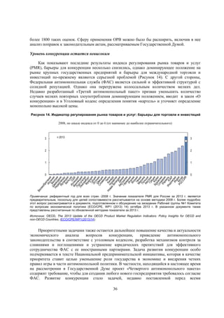 более 1800 таких оценок. Сферу применения ОРВ можно было бы расширить, включив в нее
анализ поправок к законодательным актам, рассматриваемым Государственной Думой.
Уровень конкуренции остается невысоким
Как показывают последние результаты индекса регулирования рынка товаров и услуг
(PMR), барьеры для конкуренции несколько снизились, однако доминирующее положение на
рынке крупных государственных предприятий и барьеры для международной торговли и
инвестиций по-прежнему являются серьезной проблемой (Рисунок 14). С другой стороны,
Федеральная антимонопольная служба (ФАС) является сильной и эффективной структурой с
солидной репутацией. Однако она перегружена колоссальным количеством мелких дел.
Недавно разработанный «Третий антимонопольный пакет» призван уменьшить количество
случаев мелких повторных злоупотребления доминирующим положением, вводит в закон «О
конкуренции» и в Уголовный кодекс определения понятия «картель» и уточняет определение
монопольно высокой цены.
Рисунок 14. Индикатор регулирования рынка товаров и услуг: барьеры для торговли и инвестиций
2008, по шкале индекса от 0 до 6 (от наименее до наиболее ограничительного)

3

2013

3

2

2

1

1

0

0

Примечание: референтный год для всех стран -2008 г. Значение показателя PMR для России за 2013 г. является
предварительным, поскольку для целей сопоставимости рассчитывается на основе методики 2008 г. Более подробно
этот вопрос рассматривается в документе, подготовленном к обсуждению на заседании Рабочей группы №1 Комитета
по вопросам экономической политики (ECO/CPE, WP1 (2013) 14) октябре 2013 г. В указанном документе также
представлены рассчитанные по обновленной методике показатели за 2013 г.
Источник: OECD, The 2013 Update of the OECD Product Market Regulation Indicators: Policy Insights for OECD and
non-OECD Countries, (ECO/CPE/WP1(2013)14).

Приоритетными задачами также остаются дальнейшее повышение качества и актуальности
экономического
анализа
вопросов
конкуренции,
приведение
антимонопольного
законодательства в соответствие с уголовным кодексом, разработка механизмов контроля за
слияниями и поглощениями и устранение юридических препятствий для эффективного
сотрудничества ФАС с ее иностранными партнерами. Задача развития конкуренции особо
подчеркивается в тексте Национальной предпринимательской инициативы, которая в качестве
приоритета ставит целью уменьшение роли государства в экономике и внедрения четких
правил игры в части антимонопольной политики. В частности, находящийся в настоящее время
на рассмотрении в Государственной Думе проект «Четвертого антимонопольного пакета»
содержит требование, чтобы для создания любого нового госпредприятия требовалось согласие
ФАС. Развитие конкуренции стало задачей, недавно поставленной перед всеми
36

 