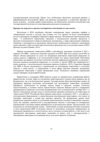 государственными институтами. Кроме того, необходимо обеспечить реальный прогресс в
реформировании регуляторной сферы для развития конкуренции и устранения барьеров на
входе на рынок – условий, крайне существенных для обеспечения значимого воздействия мер
государственной политики по стимулированию расходов на инновации.
Барьеры для торговли и прямых иностранных инвестиций все еще высоки
Вступление в ВТО неизбежно обострит конкуренцию ввиду снижения тарифов и
либерализации доступа к услугам, при условии, что этот процесс не будет компенсирован
ростом соразмерных нетарифных барьеров в сфере торговли. Потенциально протекционистские
меры – в особенности ограничения, связанные с безопасностью пищевых продуктов, и
введение утилизационного сбора на импортные автомашины, а также определенные проблемы,
связанные с потенциалом их реализации, предполагают необходимость наличия в дальнейшем
плана действий, чтобы в полной мере использовать преимущества от вступления страны в ВТО.
(Russian Accounts Chamber, 2013).
Прямые иностранные инвестиции (ПИИ) в российскую экономику составили в 2012 г.
порядка 1.6% ВВП – показатель, близкий к среднему по ОЭСР. При этом, однако, около 60% их
общего объема приходится на долю так называемых фиктивных инвестиций (выведение из
страны средств в оффшоры и их последующий возврат под видом инвестиций). Фиктивные
инвестиции, как правило, поступают в регионы, богатые природными ресурсами, и в регионы с
высоким индексом восприятия коррупции, и в отличие от прочих ПИИ они направляются в
менее развитые в технологическом отношении проекты (Ledyaeva, 2013). Серьезные барьеры
для ПИИ в России заключаются в ограничениях на иностранные инвестиции в отдельные
отрасли, а также квотах и ограничениях в части сферы действия лицензий, выдаваемых
иностранным инвесторам в рынке финансовых услуг. Полезность подобных ограничений
следует проверять на регулярной основе.
Привлечение и поддержка ПИИ является одним из приоритетных направлений работы
правительства, поэтому меры по улучшению инвестиционного климата были приняты как на
федеральном, так и на региональном уровнях. Государственная Дума рассматривает вопрос об
упрощении процедур получения согласований для иностранных инвесторов, желающих
приобрести значительные по размеру пакеты акций в отраслях, которые считаются
стратегическими, и уточняет список стратегических отраслей. Важным шагом и отражением
приверженности принципу отсутствия дискриминации стал установленный в октябре 2013 г. в
Законе о банковском секторе отказ от использования принципа взаимности для инвесторов из
стран-членов ОЭСР. Российский Фонд прямых инвестиций, созданный в 2011 г. для работы с
долгосрочными финансовыми и стратегическими иностранными инвесторами, стал одним из
ключевых инвесторов в целый ряд крупных проектов. На федеральном уровне были
разработаны дорожные карты по улучшению инвестиционного климата в важнейших отраслях,
таких как таможня, строительство и государственные закупки, и некоторые из планируемых
нововведений в настоящее время апробируются на региональном уровне. Осуществление этих
инициатив на систематической основе- необходимое условие реализации Россией потенциала
в части привлечения ПИИ. В регионах многие из позитивных изменений, направленных на
повышение прозрачности и подотчетности, могут улучшить условия работы, в том числе и для
предприятий иностранных инвесторов, уменьшив их риски, хотя к непосредственно к
иностранным инвесторам эти изменения могут и не иметь прямого отношения.

37

 