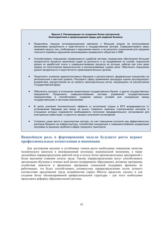 Врезка 2. Рекомендации по созданию более прозрачной,
благоприятной и предсказуемой среды для ведения бизнеса.



Продолжать текущую антикоррупционную кампанию с бóльшим упором на использование
механизмов прозрачности и подотчетности в государственном секторе. Совершенствовать меры
правовой защиты лиц, сообщающих о нарушениях закона, и не допускать ограничений для предания
гласности подобных нарушений организациями гражданского общества и СМИ.



Способствовать повышению независимости судебной системы посредством обеспечения большей
прозрачности процесса назначения судей на должность и их продвижения по службе, повышения
уровня их заработной платы и совершенствования процесса их ротации, избегая при этом даже
намека на политическое вмешательство в рассматриваемые судами дела. Обеспечить повышение
уровня прозрачности и подотчетности правоохранительных органов.



Продолжить снижение административных барьеров и распространить федеральные инициативы на
региональный и местный уровень. Расширить сферу применения процедуры оценки регулирующего
воздействия, распространив ее на проекты законодательных актов, находящиеся на рассмотрении
Государственной Думы.



Обеспечить прогресс в отношении приватизации государственных банков и других государственных
предприятий.
Продолжить
совершенствование
системы
управления
государственными
предприятиями и способствовать созданию равных условий для конкуренции между
государственными и частными компаниями.



В целях усиления положительного эффекта от вступления страны в ВТО воздерживаться от
установления барьеров для входа на рынок. Сократить перечень стратегических секторов, в
отношении которых сохраняется необходимость получения предварительного согласования для
иностранных инвестиций, и упростить процесс получения согласований.



Устранить узкие места в транспортном секторе, за счет повышения контроля над эффективностью
расходов бюджета на инфраструктуру, способствия конкуренции и совершенствования координации
программ по решению проблем в сфере городского транспорта.

Важнейшую роль в формировании модели будущего роста играют
профессиональные компетенции и инновации
Для достижения высоких и устойчивых темпов роста необходимы повышение качества
человеческого капитала и инновационный потенциал национальной экономики, а также
дальнейшее перераспределение рабочей силы в пользу более производительных предприятий с
более высокими ставками оплаты труда. Такому перераспределению могут способствовать
организация обучения в течение всей жизни (непрерывное образование), активные программы
содействия занятости и временные программы социальной поддержки временно не
работающих: это будет способствовать упомянутому перераспределению путем лучшего
соответствия предложения труда потребностям спроса Многое предстоит сделать и для
создания более сбалансированной профессиональной структуры - для этого необходимо
продолжить реформу образовательной системы.

41

 