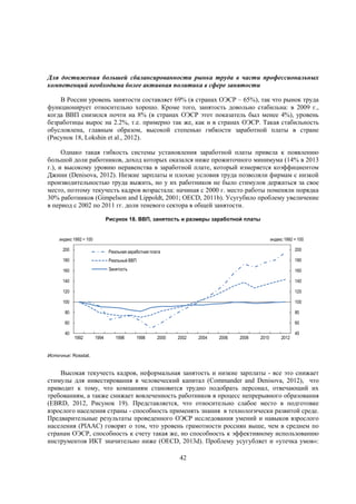 Для достижения большей сбалансированности рынка труда в части профессиональных
компетенций необходима более активная политика в сфере занятости
В России уровень занятости составляет 69% (в странах ОЭСР – 65%), так что рынок труда
функционирует относительно хорошо. Кроме того, занятость довольно стабильна: в 2009 г.,
когда ВВП снизился почти на 8% (в странах ОЭСР этот показатель был менее 4%), уровень
безработицы вырос на 2.2%, т.е. примерно так же, как и в странах ОЭСР. Такая стабильность
обусловлена, главным образом, высокой степенью гибкости заработной платы в стране
(Рисунок 18, Lokshin et al., 2012).
Однако такая гибкость системы установления заработной платы привела к появлению
большой доли работников, доход которых оказался ниже прожиточного минимума (14% в 2013
г.), и высокому уровню неравенства в заработной плате, который измеряется коэффициентом
Джини (Denisova, 2012). Низкие зарплаты и плохие условия труда позволяли фирмам с низкой
производительностью труда выжить, но у их работников не было стимулов держаться за свое
место, поэтому текучесть кадров возрастала: начиная с 2000 г. место работы поменяли порядка
30% работников (Gimpelson and Lippoldt, 2001; OECD, 2011b). Усугубило проблему увеличение
в период с 2002 по 2011 гг. доли теневого сектора в общей занятости.
Рисунок 18. ВВП, занятость и размеры заработной платы

индекс 1992 = 100

индекс 1992 = 100

200

Реальная заработная плата

200

180

Реальный ВВП

180

160

Занятость

160

140

140

120

120

100

100

80

80

60

60

40

1992

1994

1996

1998

2000

2002

2004

2006

2008

2010

2012

40

Источник: Rosstat.

Высокая текучесть кадров, неформальная занятость и низкие зарплаты - все это снижает
стимулы для инвестирования в человеческий капитал (Commander and Denisova, 2012), что
приводит к тому, что компаниям становится трудно подобрать персонал, отвечающий их
требованиям, а также снижает вовлеченность работников в процесс непрерывного образования
(EBRD, 2012, Рисунок 19). Представляется, что относительно слабое место в подготовке
взрослого населения страны - способность применять знания в технологически развитой среде.
Предварительные результаты проведенного ОЭСР исследования умений и навыков взрослого
населения (PIAAC) говорят о том, что уровень грамотности россиян выше, чем в среднем по
странам ОЭСР, способность к счету такая же, но способность к эффективному использованию
инструментов ИКТ значительно ниже (OECD, 2013d). Проблему усугубляет и «утечка умов»:
42

 