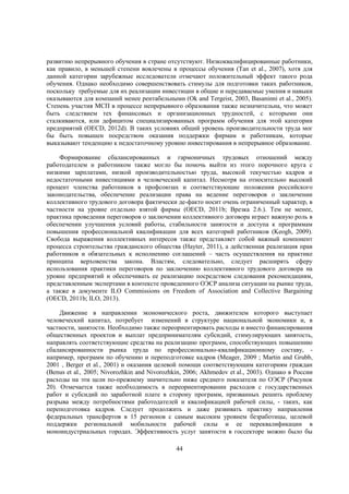 развитию непрерывного обучения в стране отсутствуют. Низкоквалифицированные работники,
как правило, в меньшей степени вовлечены в процессы обучения (Tan et al., 2007), хотя для
данной категории зарубежные исследователи отмечают положительный эффект такого рода
обучения. Однако необходимо совершенствовать стимулы для подготовки таких работников,
поскольку требуемые для их реализации инвестиции в общие и передаваемые умения и навыки
оказываются для компаний менее рентабельными (Ok and Tergeist, 2003, Basaninni et al., 2005).
Степень участия МСП в процессе непрерывного образования также незначительна, что может
быть следствием тех финансовых и организационных трудностей, с которыми они
сталкиваются, или дефицитом специализированных программ обучения для этой категории
предприятий (OECD, 2012d). В таких условиях общий уровень производительности труда мог
бы быть повышен посредством оказания поддержки фирмам и работникам, которые
выказывают тенденцию к недостаточному уровню инвестирования в непрерывное образование.
Формирование сбалансированных и гармоничных трудовых отношений между
работодателем и работником также могло бы помочь выйти из этого порочного круга с
низкими зарплатами, низкой производительностью труда, высокой текучестью кадров и
недостаточными инвестициями в человеческий капитал. Несмотря на относительно высокий
процент членства работников в профсоюзах и соответствующие положения российского
законодательства, обеспечение реализации права на ведение переговоров о заключении
коллективного трудового договора фактически де-факто носит очень ограниченный характер, в
частности на уровне отдельно взятой фирмы (OECD, 2011b; Врезка 2.6.). Тем не менее,
практика проведения переговоров о заключении коллективного договора играет важную роль в
обеспечении улучшения условий работы, стабильности занятости и доступа к программам
повышения профессиональной квалификации для всех категорий работников (Keogh, 2009).
Свобода выражения коллективных интересов также представляет собой важный компонент
процесса строительства гражданского общества (Hayter, 2011), а действенная реализация прав
работников и обязательных к исполнению соглашений – часть осуществления на практике
принципа верховенства закона. Властям, следовательно, следует расширять сферу
использования практики переговоров по заключению коллективного трудового договора на
уровне предприятий и обеспечивать ее реализацию посредством следования рекомендациям,
представленным экспертами в контексте проведенного ОЭСР анализа ситуации на рынке труда,
а также в документе ILO Commissions on Freedom of Association and Collective Bargaining
(OECD, 2011b; ILO, 2013).
Движение в направлении экономического роста, движителем которого выступает
человеческий капитал, потребует изменений в структуре национальной экономики и, в
частности, занятости. Необходимо также переориентировать расходы и вместо финансирования
общественных проектов и выплат предпринимателям субсидий, стимулирующих занятость,
направлять соответствующие средства на реализацию программ, способствующих повышению
сбалансированности рынка труда по профессионально-квалификационному составу, например, программ по обучению и переподготовке кадров (Meager, 2009 ; Martin and Grubb,
2001 , Berger et al., 2001) и оказания целевой помощи соответствующим категориям граждан
(Benus et al., 2005; Nivorozhkin and Nivorozhkin, 2006; Akhmedov et al., 2003). Однако в России
расходы на эти цели по-прежнему значительно ниже среднего показателя по ОЭСР (Рисунок
20). Отмечается также необходимость в переориентировании расходов с государственных
работ и субсидий по заработной плате в сторону программ, призванных решить проблему
разрыва между потребностями работодателей и квалификацией рабочей силы, - таких, как
переподготовка кадров. Следует продолжить и даже развивать практику направления
федеральных трансфертов в 15 регионов с самым высоким уровнем безработицы, целевой
поддержки региональной мобильности рабочей силы и ее переквалификации в
моноиндустриальных городах. Эффективность услуг занятости в госсекторе можно было бы
44

 