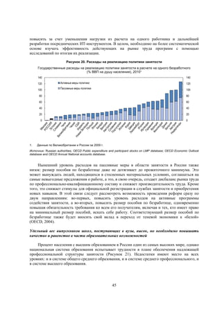 повысить за счет уменьшения нагрузки из расчета на одного работника и дальнейшей
разработки посреднических ИТ-инструментов. В целом, необходимо на более систематической
основе изучать эффективность действующих на рынке труда программ с помощью
исследований по итогам их реализации.
Рисунок 20. Расходы на реализацию политики занятости
Государственные расходы на реализацию политики занятости в расчете на одного безработного
(% ВВП на душу населения), 2010¹
140

140

120

Активные меры политики

120

100

Пассивные меры политики

100

80
60

60

40

40

20

20

0

1.

80

0

Данные по Великобритании и России за 2009 г.

Источник: Russian authorities; OECD Public expenditure and participant stocks on LMP database; OECD Economic Outlook
database and OECD Annual National accounts database.

Нынешний уровень расходов на пассивные меры в области занятости в России также
низок: размер пособия по безработице даже не дотягивает до прожиточного минимума. Это
может вынуждать людей, находящихся в стесненных материальных условиях, соглашаться на
самые невыгодные предложения о работе, а это, в свою очередь, создает дисбаланс рынка труда
по профессионально-квалификационному составу и снижает производительность труда. Кроме
того, это снижает стимулы для официальной регистрации в службах занятости и приобретения
новых навыков. В этой связи следует рассмотреть возможность проведения реформ сразу по
двум направлениям: во-первых, повысить уровень расходов на активные программы
содействия занятости, а во-вторых, повысить размер пособия по безработице, одновременно
повышая обязательность требования ко всем его получателям, включая и тех, кто имеет право
на минимальный размер пособий, искать себе работу. Соответствующий размер пособий по
безработице также будет вносить свой вклад в переход от теневой экономики к «белой»
(OECD, 2004).
Удельный вес выпускников школ, поступающих в вузы, высок, но необходимо повышать
качество и равенство в части образовательных возможностей
Процент населения с высшим образованием в России один из самых высоких мире, однако
национальная система образования испытывает трудности в плане обеспечения надлежащей
профессиональной структуры занятости (Рисунок 21). Недостатки имеют место на всех
уровнях: и в системе общего среднего образования, и в системе среднего профессионального, и
в системе высшего образования.

45

 