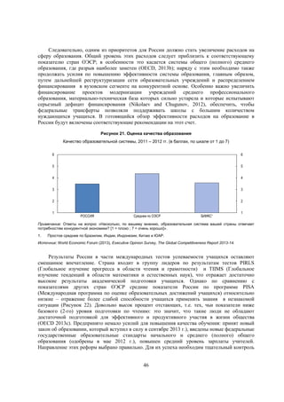 Следовательно, одним из приоритетов для России должно стать увеличение расходов на
сферу образования. Общий уровень этих расходов следует приблизить к соответствующему
показателю стран ОЭСР; в особенности это касается системы общего (полного) среднего
образования, где разрыв наиболее заметен (OECD, 2013b); наряду с этим необходимо также
продолжать усилия по повышению эффективности системы образования, главным образом,
путем дальнейшей реструктуризации сети образовательных учреждений и распределением
финансирования в вузовском сегменте на конкурентной основе. Особенно важно увеличить
финансирование проектов модернизации учреждений среднего профессионального
образования, материально-техническая база которых сильно устарела и которые испытывают
серьезный дефицит финансирования (Nikolaev and Chugunov, 2012), обеспечить, чтобы
федеральные трансферты позволяли поддерживать школы с большим количеством
нуждающихся учащихся. В готовящийся обзор эффективности расходов на образование в
России будут включены соответствующие рекомендации на этот счет.
Рисунок 21. Оценка качества образования
Качество образовательной системы, 2011 – 2012 гг. (в баллах, по шкале от 1 до 7)
6

6

5

5

4

4

3

3

2

2

1

РОССИЯ

Среднее по ОЭСР

БИИКС¹

1

Примечание: Ответы на вопрос «Насколько, по вашему мнению, образовательная система вашей страны отвечает
потребностям конкурентной экономики? [1 = плохо ; 7 = очень хорошо]».
1.

Простое среднее по Бразилии, Индии, Индонезии, Китаю и ЮАР.

Источник: World Economic Forum (2013), Executive Opinion Survey, The Global Competitiveness Report 2013-14.

Результаты России в части международных тестов успеваемости учащихся оставляют
смешанное впечатление. Страна входит в группу лидеров по результатам тестов PIRLS
(Глобальное изучение прогресса в области чтения и грамотности) и TIIMS (Глобальное
изучение тенденций в области математики и естественных наук), что отражает достаточно
высокие результаты академической подготовки учащихся. Однако по сравнению с
показателями других стран ОЭСР средние показатели России по программе PISA
(Международная программа по оценке образовательных достижений учащихся) относительно
низкие – отражение более слабой способности учащихся применять знания в незнакомой
ситуации (Рисунок 22). Довольно высок процент отстающих, т.е. тех, чьи показатели ниже
базового (2-го) уровня подготовки по чтению: это значит, что такие люди не обладают
достаточной подготовкой для эффективного и продуктивного участия в жизни общества
(OECD 2013c). Предпринято немало усилий для повышения качества обучения: принят новый
закон об образовании, который вступил в силу в сентябре 2013 г.), введены новые федеральные
государственные образовательные стандарты начального и среднего (полного) общего
образования (одобрены в мае 2012 г.), повышен средний уровень зарплаты учителей.
Направление этих реформ выбрано правильно. Для их успеха необходим тщательный контроль
46

 