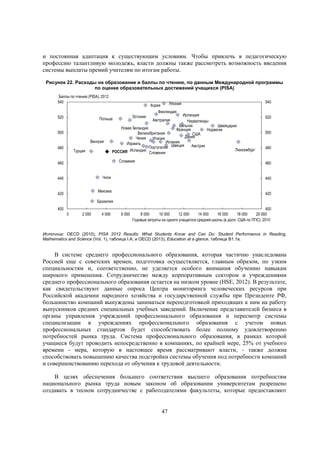 и постоянная адаптация к существующим условиям. Чтобы привлечь в педагогическую
профессию талантливую молодежь, власти должны также рассмотреть возможность введения
системы выплаты премий учителям по итогам работы.
Рисунок 22. Расходы на образование и баллы по чтению, по данным Международной программы
по оценке образовательных достижений учащихся (PISA)
Баллы по чтению (PISA), 2012
540
520

Ирландия
Нидерланды
Бельгия
Швейцария
Новая Зеландия
Франция
Норвегия
Великобритания
США
Дания
Чехия
Италия
Испания
Израиль
Австрия
Португалия Швеция
Люксембург
РОССИЯ Исландия Словения
Эстония

Польша

500
Венгрия
480

Турция

Япония
Корея
Финляндия
Австралия

Словакия

460

500
480

440

Мексика

420

520

460

Чили

440

540

420

Бразилия
400

0

2 000

4 000

6 000

400
8 000
10 000
12 000
14 000
16 000
18 000
20 000
Годовые затраты на одного учащегося средней школы (в долл. США по ППС), 2010

Источник: OECD (2010), PISA 2012 Results: What Students Know and Can Do: Student Performance in Reading,
Mathematics and Science (Vol. 1), таблица I.A; и OECD (2013), Education at a glance, таблица B1.1a.

В системе среднего профессионального образования, которая частично унаследована
Россией еще с советских времен, подготовка осуществляется, главным образом, по узким
специальностям и, соответственно, не уделяется особого внимания обучению навыкам
широкого применения. Сотрудничество между корпоративным сектором и учреждениями
среднего профессионального образования остается на низком уровне (HSE, 2012). В результате,
как свидетельствуют данные опроса Центра мониторинга человеческих ресурсов при
Российской академии народного хозяйства и государственной службы при Президенте РФ,
большинство компаний вынуждены заниматься переподготовкой приходящих к ним на работу
выпускников средних специальных учебных заведений. Включение представителей бизнеса в
органы управления учреждений профессионального образования и пересмотр системы
специализации в учреждениях профессионального образования с учетом новых
профессиональных стандартов будет способствовать более полному удовлетворению
потребностей рынка труда. Система профессионального образования, в рамках которой
учащиеся будут проводить непосредственно в компаниях, по крайней мере, 25% от учебного
времени - мера, которую в настоящее время рассматривают власти, - также должна
способствовать повышению качества подстройки системы обучения под потребности компаний
и совершенствованию перехода от обучения к трудовой деятельности.
В целях обеспечения большего соответствия высшего образования потребностям
национального рынка труда новым законом об образовании университетам разрешено
создавать в тесном сотрудничестве с работодателями факультеты, которые предоставляют

47

 
