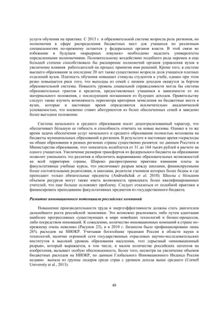 услуги обучения на практике. С 2013 г. в образовательной системе возросла роль регионов, но
полномочия в сфере распределения бюджетных мест для учащихся по различным
специальностям по-прежнему остаются у федеральных органов власти. В этой связи во
избежание в будущем «карьерных ловушек» необходимо наделить университеты
определенными полномочиями. Положительному воздействию подобного рода перемен в еще
большей степени способствовало бы расширение полномочий органов управления вузов и
увеличение влияния работодателей на процесс принятия ими решений. Кроме того, в системе
высшего образования за последние 20 лет также существенно возросла доля учащихся платных
отделений вузов. Платность обучения повышает стимулы студентов к учебе, однако при этом
резко повышается риск того, что выходцы из семей с низким доходом окажутся за бортом
образовательной системы. Повысить уровень социальной справедливости могла бы система
образовательных грантов и кредитов, предоставляемых учащимся в зависимости от их
материального положения, с последующим погашением из будущих доходов. Правительству
следует также изучить возможность пересмотра критериев зачисления на бюджетные места в
вузах, которые в настоящее время определяются исключительно академической
успеваемостью, что косвенно ставит абитуриентов из более обеспеченных семей в заведомо
более выгодное положение.
Система начального и среднего образования носит децентрализованный характер, что
обеспечивает бóльшую ее гибкость и способность отвечать на новые вызовы. Однако в то же
время задача обеспечения услуг начального и среднего образования полностью возложена на
бюджеты муниципальных образований и регионов. В результате в настоящее время госрасходы
на общее образование в разных регионах страны существенно разнятся: по данным Росстата и
Министерства образования, этот показатель колеблется от 31 до 164 тысяч рублей в расчете на
одного учащегося. Увеличение размеров трансфертов из федерального бюджета на образование
позволит уменьшить это различия и обеспечить выравнивание образовательных возможностей
на всей территории страны. Широко распространена практика взимания платы за
факультативные учебные курсы, что увеличивает разрыв между школами, финансируемыми
более состоятельными родителями, и школами, родители учеников которых более бедны и где
преподают только обязательные предметы (Andrushchak et al, 2010). Школы с бóльшим
объемом ресурсов могут также иметь возможность привлекать более квалифицированных
учителей, что еще больше осложняет проблему. Следует отказаться от подобной практики и
финансировать преподавание факультативных предметов из государственного бюджета.
Развитие инновационного потенциала российских компаний
Повышение производительности труда и энергоэффективности должны стать двигателем
дальнейшего роста российской экономики. Это возможно реализовать либо путем адаптации
наиболее прогрессивных существующих в мире новейших технологий и бизнес-процессов,
либо посредством инноваций. К сожалению, количество инновационных компаний в стране попрежнему очень невелико (Рисунок 23), и в 2010 г. бизнесом было профинансировано лишь
26% расходов на НИОКР. Учитывая богатейшие традиции России в области науки и
технологий, наличие огромной сети государственных отраслевых научно-исследовательских
институтов и высокий уровень образования населения, этот серьезный «инновационный
разрыв», который выражается, в том числе, в малом количестве российских патентов на
изобретения, вызывает особую обеспокоенность. Более того, несмотря на увеличение объемов
бюджетных расходов на НИОКР, по данным Глобального Инновационного Индекса Россия
недавно выпала из группы лидеров среди стран с уровнем дохода выше среднего (Cornell
University et al., 2013).

48

 