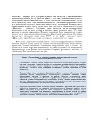 исправлять, - например, путем содействия слиянию этих институтов с производственными
предприятиями (OECD, 2012a). Особенно важно в этой связи усовершенствовать систему
управления Российской Академией наук, с ее колоссальной сетью специализированных научноисследовательских институтов и вызывающими сомнения стратегиями сохранения статус-кво,
и на долю, которой приходится значительная часть открытых исследований. Долю конкурсного
финансирования в форме грантов следует увеличить, а институты, работающие недостаточно
эффективно, - сократить. Необходимо также расширить научно-исследовательские
возможности вузов, на долю которых в настоящее время приходится менее 10% общих
расходов на научные исследования. Последние инициативы были направлены на создание
научной элиты национальных исследовательских и федеральных университетов. Этот подход
соответствует передовому опыту стран ОЭСР, но он требует тщательной оценки
эффективности и рентабельности затрат на программы поддержки научных кадров.
Чтобы вклад Академии наук и университетов в экономическое развитие страны стал более
весомым, предстоит многое сделать для создания каналов обмена знаниями помимо научных
публикаций, включая организацию эффективного сотрудничества науки и бизнеса. Ряд
федеральных законов и программ направлены на поддержку создания малых инновационных
предприятий при вузах, развития технологических платформ и региональных кластеров, но
давать оценку этим инициативам пока еще рано.
Врезка 3. Рекомендации по вопросам совершенствования кадровой политики
и политики в области инноваций.



Способствовать развитию системы непрерывного образования посредством внедрения стимулов
для фирм и работников – таких, как ваучеры на прохождение программ переподготовки. Повышать
расходы на реализацию активных программ занятости и врéменную материальную поддержку
безработных. Расширять сферу применения коллективных трудовых соглашений на уровне
предприятий.



Повышать общий объем расходов на образование, особенно в наименее обеспеченных регионах,
продолжая процесс реструктуризации образовательных учреждений. Увязывать уровень
вознаграждение учителей с качеством их работы. Укреплять сотрудничество между
образовательными учреждениями, бизнесом и профсоюзами и продолжать работу по обновлению
стандартов в сфере профессионального образования. В целях снижения уровня неравенства в
доступе к образовательным услугам пересмотреть практику взимания платы за факультативные
занятия в учреждениях начального и общего среднего образования.



Продолжать широкомасштабную поддержку развития инноваций и внедрения новых технологий, в
особенности направленных на повышение энергоэффективности. Завершить реформу сектора
НИОКР посредством вывода большей части исследований из-под эгиды Академии наук в
университеты, повышения доли конкурсного финансирования в форме грантов на научные
исследования и оптимизации деятельности государственных отраслевых научно-исследовательских
учреждений. Оценивать политику в области инноваций на более систематической основе.

50

 
