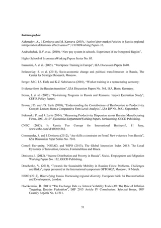 Библиография
Akhmedov, A., I. Denisova and M. Kartseva (2003), “Active labor market Policies in Russia: regional
interpretation determines effectiveness?”, CEFIRWorking Papers 37.
Andrushchak, G.V. et al. (2010), “New pay system in schools. Experience of the Novgorod Region”,
Higher School of EconomicsWorking Papers Series No. 05.
Bassanini, A. et al. (2005), “Workplace Training in Europe”, IZA Discussion Papers 1640.
Belanovsky, S. et al. (2011), Socio-economic change and political transformation in Russia, The
Center for Strategic Research, Moscow.
Berger, M.C, J.S. Earle and K.Z. Sabirianova (2001), “Worker training in a restructuring economy:
Evidence from the Russian transition”, IZA Discussion Papers No. 361, IZA, Bonn, Germany.
Benus, J. et al. (2005), “Re-training Programs in Russia and Romania: Impact Evaluation Study”,
CEFIR Policy Papers.
Brown, J.D. and J.S. Earle (2008), “Understanding the Contributions of Reallocation to Productivity
Growth: Lessons from a Comparative Firm-Level Analysis”, IZA DP No. 3683, September.
Bukowski, P. and J. Earle (2014), “Measuring Productivity Dispersion across Russian Manufacturing
Firms, 2003-2010”, Economics DepartmentWorking Papers, forthcoming, OECD Publishing.
CNBC (2013), Is Russia Too
www.cnbc.com/id/100805382.

Corrupt

for

International

Business?,

11

June,

Commander, S. and I. Denisova (2012), “Are skills a constraint on firms? New evidence from Russia”,
IZA Discussion Paper Series No. 7041.
Cornell University, INSEAD, and WIPO (2013), The Global Innovation Index 2013: The Local
Dynamics of Innovation, Geneva, Fontainebleau and Ithaca.
Denisova, I. (2012), “Income Distribution and Poverty in Russia”, Social, Employment and Migration
Working Papers No. 132, OECD Publishing.
Donchenko, V. (2013), “Towards the Sustainable Mobility in Russian Cities: Problems, Challenges
and Risks”, paper presented at the International symposium OPTOSOZ, Moscow, 14 March.
EBRD (2012), Diversifying Russia. Harnessing regional diversity, European Bank for Reconstruction
and Development, London.
Floerkemeier, H. (2013), “The Exchange Rate vs. Interest Volatility Trade-Off: The Role of Inflation
Targeting, Russian Federation”, IMF 2013 Article IV Consultation: Selected Issues, IMF
Country Reports No. 13/311.

51

 