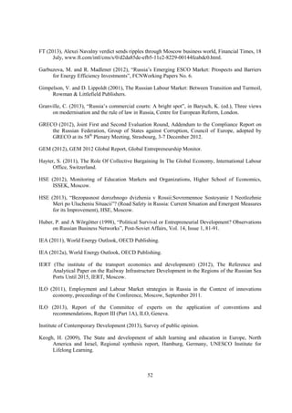 FT (2013), Alexei Navalny verdict sends ripples through Moscow business world, Financial Times, 18
July, www.ft.com/intl/cms/s/0/d2da85de-efb5-11e2-8229-00144feabdc0.html.
Garbuzova, M. and R. Madlener (2012), “Russia’s Emerging ESCO Market: Prospects and Barriers
for Energy Efficiency Investments”, FCNWorking Papers No. 6.
Gimpelson, V. and D. Lippoldt (2001), The Russian Labour Market: Between Transition and Turmoil,
Rowman & Littlefield Publishers.
Granville, C. (2013), “Russia’s commercial courts: A bright spot”, in Barysch, K. (ed.), Three views
on modernisation and the rule of law in Russia, Centre for European Reform, London.
GRECO (2012), Joint First and Second Evaluation Round, Addendum to the Compliance Report on
the Russian Federation, Group of States against Corruption, Council of Europe, adopted by
GRECO at its 58th Plenary Meeting, Strasbourg, 3-7 December 2012.
GEM (2012), GEM 2012 Global Report, Global Entrepreneurship Monitor.
Hayter, S. (2011), The Role Of Collective Bargaining In The Global Economy, International Labour
Office, Switzerland.
HSE (2012), Monitoring of Education Markets and Organizations, Higher School of Economics,
ISSEK, Moscow.
HSE (2013), “Bezopasnost dorozhnogo dvizhenia v Rossii:Sovremennoe Sostoyanie I Neotlozhnie
Meri po Ulucheniu Situacii”? (Road Safety in Russia: Current Situation and Emergent Measures
for its Improvement), HSE, Moscow.
Huber, P. and A Wörgötter (1998), “Political Survival or Entrepreneurial Development? Observations
on Russian Business Networks”, Post-Soviet Affairs, Vol. 14, Issue 1, 81-91.
IEA (2011), World Energy Outlook, OECD Publishing.
IEA (2012a), World Energy Outlook, OECD Publishing.
IERT (The institute of the transport economics and development) (2012), The Reference and
Analytical Paper on the Railway Infrastructure Development in the Regions of the Russian Sea
Ports Until 2015, IERT, Moscow.
ILO (2011), Employment and Labour Market strategies in Russia in the Context of innovations
economy, proceedings of the Conference, Moscow, September 2011.
ILO (2013), Report of the Committee of experts on the application of conventions and
recommendations, Report III (Part 1A), ILO, Geneva.
Institute of Contemporary Development (2013), Survey of public opinion.
Keogh, H. (2009), The State and development of adult learning and education in Europe, North
America and Israel, Regional synthesis report, Hamburg, Germany, UNESCO Institute for
Lifelong Learning.

52

 