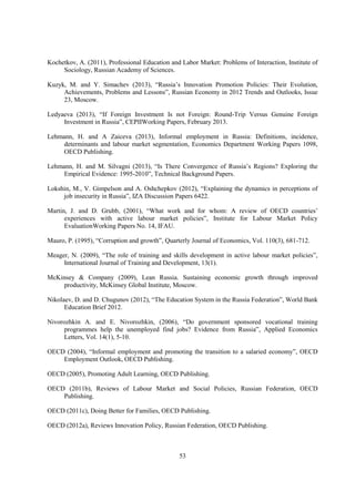 Kochetkov, A. (2011), Professional Education and Labor Market: Problems of Interaction, Institute of
Sociology, Russian Academy of Sciences.
Kuzyk, M. and Y. Simachev (2013), “Russia’s Innovation Promotion Policies: Their Evolution,
Achievements, Problems and Lessons”, Russian Economy in 2012 Trends and Outlooks, Issue
23, Moscow.
Ledyaeva (2013), “If Foreign Investment Is not Foreign: Round-Trip Versus Genuine Foreign
Investment in Russia”, CEPIIWorking Papers, February 2013.
Lehmann, H. and A Zaiceva (2013), Informal employment in Russia: Definitions, incidence,
determinants and labour market segmentation, Economics Department Working Papers 1098,
OECD Publishing.
Lehmann, H. and M. Silvagni (2013), “Is There Convergence of Russia’s Regions? Exploring the
Empirical Evidence: 1995-2010”, Technical Background Papers.
Lokshin, M., V. Gimpelson and A. Oshchepkov (2012), “Explaining the dynamics in perceptions of
job insecurity in Russia”, IZA Discussion Papers 6422.
Martin, J. and D. Grubb, (2001), “What work and for whom: A review of OECD countries’
experiences with active labour market policies”, Institute for Labour Market Policy
EvaluationWorking Papers No. 14, IFAU.
Mauro, P. (1995), “Corruption and growth”, Quarterly Journal of Economics, Vol. 110(3), 681-712.
Meager, N. (2009), “The role of training and skills development in active labour market policies”,
International Journal of Training and Development, 13(1).
McKinsey & Company (2009), Lean Russia. Sustaining economic growth through improved
productivity, McKinsey Global Institute, Moscow.
Nikolaev, D. and D. Chugunov (2012), “The Education System in the Russia Federation”, World Bank
Education Brief 2012.
Nivorozhkin A. and E. Nivorozhkin, (2006), “Do government sponsored vocational training
programmes help the unemployed find jobs? Evidence from Russia”, Applied Economics
Letters, Vol. 14(1), 5-10.
OECD (2004), “Informal employment and promoting the transition to a salaried economy”, OECD
Employment Outlook, OECD Publishing.
OECD (2005), Promoting Adult Learning, OECD Publishing.
OECD (2011b), Reviews of Labour Market and Social Policies, Russian Federation, OECD
Publishing.
OECD (2011c), Doing Better for Families, OECD Publishing.
OECD (2012a), Reviews Innovation Policy, Russian Federation, OECD Publishing.

53

 