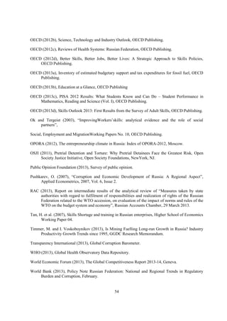 OECD (2012b), Science, Technology and Industry Outlook, OECD Publishing.
OECD (2012c), Reviews of Health Systems: Russian Federation, OECD Publishing.
OECD (2012d), Better Skills, Better Jobs, Better Lives: A Strategic Approach to Skills Policies,
OECD Publishing.
OECD (2013a), Inventory of estimated budgetary support and tax expenditures for fossil fuel, OECD
Publishing.
OECD (2013b), Education at a Glance, OECD Publishing
OECD (2013c), PISA 2012 Results: What Students Know and Can Do – Student Performance in
Mathematics, Reading and Science (Vol. I), OECD Publishing.
OECD (2013d), Skills Outlook 2013: First Results from the Survey of Adult Skills, OECD Publishing.
Ok and Tergeist (2003), “ImprovingWorkers’skills: analytical evidence and the role of social
partners”,
Social, Employment and MigrationWorking Papers No. 10, OECD Publishing.
OPORA (2012), The entrepreneurship climate in Russia: Index of OPORA-2012, Moscow.
OSJI (2011), Pretrial Detention and Torture: Why Pretrial Detainees Face the Greatest Risk, Open
Society Justice Initiative, Open Society Foundations, NewYork, NJ.
Public Opinion Foundation (2013), Survey of public opinion.
Pushkarev, O. (2007), “Corruption and Economic Development of Russia: A Regional Aspect”,
Applied Econometrics, 2007, Vol. 6, Issue 2.
RAC (2013), Report on intermediate results of the analytical review of “Measures taken by state
authorities with regard to fulfilment of responsibilities and realization of rights of the Russian
Federation related to the WTO accession, on evaluation of the impact of norms and rules of the
WTO on the budget system and economy”, Russian Accounts Chamber, 29 March 2013.
Tan, H. et al. (2007), Skills Shortage and training in Russian enterprises, Higher School of Economics
Working Paper 04.
Timmer, M. and I. Voskoboynikov (2013), Is Mining Fuelling Long-run Growth in Russia? Industry
Productivity Growth Trends since 1995, GGDC Research Memorandum.
Transparency International (2013), Global Corruption Barometer.
WHO (2013), Global Health Observatory Data Repository.
World Economic Forum (2013), The Global Competitiveness Report 2013-14, Geneva.
World Bank (2013), Policy Note Russian Federation: National and Regional Trends in Regulatory
Burden and Corruption, February.

54

 