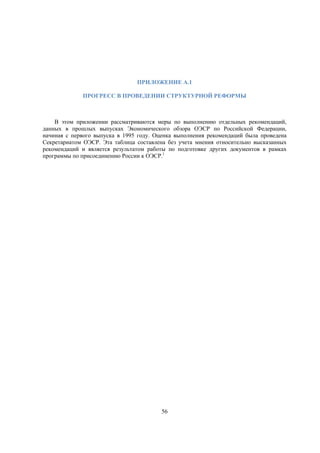 ПРИЛОЖЕНИЕ A.1
ПРОГРЕСС В ПРОВЕДЕНИИ СТРУКТУРНОЙ РЕФОРМЫ

В этом приложении рассматриваются меры по выполнению отдельных рекомендаций,
данных в прошлых выпусках Экономического обзора ОЭСР по Российской Федерации,
начиная с первого выпуска в 1995 году. Оценка выполнения рекомендаций была проведена
Секретариатом ОЭСР. Эта таблица составлена без учета мнения относительно высказанных
рекомендаций и является результатом работы по подготовке других документов в рамках
программы по присоединению России к ОЭСР.1

56

 