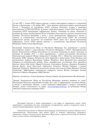16 мая 2007 г. Совет ОЭСР принял решение о начале переговорного процесса о вступлении
России в Организацию, а 30 ноября 2007 г. была принята «Дорожная карта» присоединения
России к Конвенции об учреждении ОЭСР, которая обозначила условия и процедуру
присоединения [C(2007)103/FINAL]. В рамках «Дорожной карты» Совет ОЭСР поручил ряду
комитетов ОЭСР представить «официальное мнение». Комитету по оценке экономики и
развития (Economic and Development Review Committee) было поручено оценить экономическую
политику Российской Федерации в целом с целью представления официального мнения о
степени ее соответствия экономической политике стран-членов ОЭСР. На основании
официальных мнений, полученных от комитетов ОЭСР, равно как и другой релевантной
информации, Совет ОЭСР примет решение о возможности приглашения Российской
Федерации стать членом Организации.
Настоящий Экономический Обзор по Российской Федерации был подготовлен в рамках
рассмотрения вопроса о присоединении Российской Федерации к ОЭСР. Предварительная
версия Экономического Обзора обсуждалась на заседании Комитета по оценке экономики и
развития 29 октября 2013 г. и была переработана с учетом результатов обсуждения.
Окончательный вариант Обзора датируется 9 декабря 2013 г. Обзор был подготовлен для
Комитета EDRC Артуром Радзивиллом (Artur Radziwill) и Лилой Демму (Lilas Demmou) под
руководством Андреаса Ворготтера (Andreas Wörgötter). Яной Вазяковой было проведено
обширная исследовательская работа. Более специфические исследования были проведены
Джоном Эрлом (John Earle), Марией Годуновой, Александром Коликом, Джоржем Копитцем
(George Kopits), Анной Кургузовой, Хартмутом Леманном (Hartmut Lehmann), а также
Натальей Турдыевой. Прекрасная техническая помощь была оказана Корин Шантелу (Corinne
Chanteloup). Эффективную секретарскую поддержку оказали Жозиан Гутьеррес (Josiane
Gutierrez) и Микелем Иньярриту (Mikel Iñarritu).
Перевод с английского: Галина Ермакова и Леонид Тодоров, под руководством Яны Вазяковой.
Данный Экономический Обзор по Российской Федерации является девятым по счету.
Предыдущий Обзор был опубликован в декабре 2011 года. С информацией о последнем Обзоре,
а также о предыдущих Обзорах, и более подробной информацией о процессе подготовки
Обзоров, можно ознакомиться на сайте: www.oecd.org/eco/surveys. За публикацию Обзора
отвечает Генеральный секретарь ОЭСР.

Настоящий документ и любая содержащаяся в нем карта не затрагивают статус любых
территорий и суверенитет над ними, делимитацию государственных границ и пограничных линий, а
также названия территорий, городов и областей.
Статистические данные по Израилю предоставлены компетентными органами Израиля под их
ответственность. Использование этих данных ОЭСР не является отражением предвзятого
отношения к статусу Голанских высот, Восточного Иерусалима и израильских поселений на Западном
берегу согласно нормам международного права.

6

 