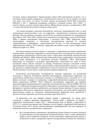 Согласно данным проведенного Левада-центром опроса, 80% респондентов полагают, что в
настоящее время уровень коррупции и мошенничества остается на том же уровне, или даже
стал выше, чем десять лет назад. Согласно данным исследования World Bank Governance
Indicators, в 2011 г. коррупция поддавалась контролю в меньшей степени, чем в 2004 г. С
другой стороны, согласно данным опроса Фонда «Общественное мнение», по сравнению с 2005
г. случаи взяточничества сегодня отмечаются менее часто.
Эти оценки вызывают серьезное беспокойство, поскольку международный опыт со всей
очевидностью свидетельствует о том, что коррупция - экономически и социально затратный
феномен. Она, как правило, оказывает значительное негативное воздействие на экономический
рост (Mauro 1995, Tanzi 1995), отрицательно сказывается на инвестициях в целом (World Bank,
2000) и прямых иностранных инвестициях, в частности (Wei, 2000). Коррупция также
демонстрирует тенденцию к отвлечению государственных расходов от секторов
здравоохранения и образования - предположительно потому, что они потенциально менее
коррупциогенны (Mauro, 1997). Наконец, коррупция, как правило, ведет к росту неравенства в
обществе (Gupta et al., 2002).
Как представляется, Россия страдает от связанных с коррупцией негативных проявлений.
Отрицательное воздействие коррупции на экономический рост подтверждается результатами
межстранового регресионного анализа ряда стран с переходной экономикой, включая Россию
(Mobolaji and Omoteso, 2009). Отрицательная взаимосвязь между коррупцией и экономическим
ростом также наблюдается и в российских регионах (Pushkarev, 2007). Иностранные
инвестиции, не входящие в категорию «круговоротных» инвестиций (см. ниже в тексте
настоящей главы), обычно невелики по размеру. Бюджетные расходы в большей степени
ориентированы на военные и прочие дорогостоящие и крупномасштабные проекты, в то время
как расходы на здравоохранение и образование остаются относительно невысокими. Наконец,
Россия находится в числе стран с самым высоким уровнем неравенства.
Различными исследованиями подтверждается значение коррупции для российской
экономики и общества. Российские компании рассматривают хроническую коррупцию как
существенное препятствие вхождению на рынок и устойчивому росту, несмотря на то, что
фирмы согласны с оценкой, что связанные с коррупцией финансовые издержки за последнее
время уменьшились (OPORA, 2012). Общество рассматривает коррупцию как наиболее
серьезный барьер общенационального масштаба для ведения бизнеса в России (EBRD, 2012). В
Отчете о глобальной конкурентоспособности Всемирного экономического форума коррупция
фигурирует в качестве наиболее проблемного для ведения бизнеса фактора. Согласно данным
проведенного Институтом современного развития исследования, для домохозяйств коррупция
представляется второй по значимости общенациональной проблемой после трудностей с
жильем, но более серьезной, чем плохое состояние дорог (ICD, 2013).
За прошедшие два года набирает обороты борьба с коррупцией, что может иметь
отношение к первым признакам продвижения России вверх в рейтингах по борьбе с
коррупцией. Подписанный в марте 2012 г. Национальный план по борьбе с коррупцией на
2012-13 гг. включает ряд важных мер. Поправки в части борьбы с коррупцией были внесены в
Уголовный кодекс РФ и Кодекс административных правонарушений. Ряд мер направлен на
повышение качества государственного управления:


Все государственные учреждения и предприятия отныне обязаны создавать комиссии
по рассмотрению случаев нарушения положений Кодекса этики, а также требований и
правил в части конфликта интересов. Усилен мониторинг коррупциогенных рисков, в
особенности в связи с внедрением перечня государственных должностей, связанных с
69

 