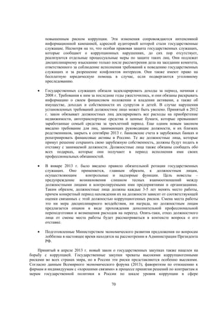 повышенным риском коррупции. Эти изменения сопровождаются интенсивной
информационной кампанией, адресной аудиторией которой стали государственные
служащие. Несмотря на то, что особая правовая защита государственных служащих,
которые сообщают о коррупционных нарушениях, до сих пор отсутствует,
реализуются отдельные процессуальные меры по защите таких лиц. Они подлежат
дисциплинарному взысканию только после рассмотрения дела на заседании комитета,
ответственного за соблюдение исполнения требований к поведению государственных
служащих и за разрешение конфликтов интересов. Они также имеют право на
бесплатную юридическую помощь в случае, если подвергаются уголовному
преследованию.


Государственных служащих обязали задекларировать доходы за период, начиная с
2008 г. Требования к ним за последние годы ужесточились, и они обязаны раскрывать
информацию о своем финансовом положении и владении активами, а также об
имуществе, доходах и собственности их супругов и детей. В случае нарушения
установленных требований должностное лицо может быть уволено. Принятый в 2012
г. закон обязывает должностных лиц декларировать все расходы на приобретение
недвижимости, автотранспортные средства и ценные бумаги, которые превышают
заработанные семьей средства за трехлетний период. Еще одним новым законом
введено требование для лиц, занимающих руководящие должности, и их близких
родственников, закрыть к сентябрю 2013 г. банковские счета в зарубежных банках и
репатриировать финансовые активы в Россию. Те же должностные лица, которые
примут решение сохранить свою зарубежную собственность, должны будут подать в
отставку с занимаемой должности. Должностные лица также обязаны сообщать обо
всех подарках, которые они получают в период исполнения ими своих
профессиональных обязанностей.



В январе 2013 г. было введено правило обязательной ротации государственных
служащих. Оно применяется, главным образом, к должностным лицам,
осуществляющим
контрольные и надзорные функции. Цель новеллы –
предупреждение возникновения слишком тесных взаимоотношений между
должностными лицами и контролируемыми ими предприятиями и организациями.
Таким образом, должностные лица должны каждые 3-5 лет менять место работы,
причем конкретный период нахождения их на должности зависит от соответствующей
оценки связанных с этой должностью коррупциогенных рисков. Смена места работы
это ни мера дисциплинарного воздействия, ни награда, но должностным лицам
предлагается опцион в виде прохождения дополнительной профессиональной
переподготовки и возмещения расходов на переезд. Опять-таки, отказ должностного
лица от смены места работы будет рассматриваться в контексте вопроса о его
отставке.



Подготовленные Министерством экономического развития предложения по вопросам
лоббизма в настоящее время находятся на рассмотрении в Администрации Президента
РФ.

Принятый в апреле 2013 г. новый закон о государственных закупках также нацелен на
борьбу с коррупцией. Государственные закупки чреваты высокими коррупциогенными
рисками во всех странах мира, но в России эти риски представляются особенно высокими.
Согласно данным Всемирного экономического форума (2013), фаворитизм по отношению к
фирмам и индивидуумам с «хорошими связями» в процессе принятия решений по контрактам и
мерам государственной политики в России по шкале уровня коррупции в сфере
70

 