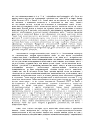государственных контрактов от 1 до 7 (где 7 - лучший результат) оценивается в 2,4 балла, что
является низким результатом по сравнению с большинством стран ОЭСР, а также с Китаем
(3,8), Бразилией (2,9) и Индией (2,8). Новый закон призван решить эту проблему путем
регулирования и повышения прозрачности и открытости на всех этапах процесса
государственных закупок, включая прогнозирование и планирование, новую методику
реализации порядка осуществления государственных закупок, исполнение контрактов, а также
реализацию функций аудита и контроля на основании анализа окончательных результатов
реализации проекта. В частности, информация обо всех тендерах на государственные закупки
подлежит опубликованию на соответствующем официальном сайте. Тендерные процедуры
реализуются в электронной форме на пяти официальных платформах электронных торгов.
Также будут проверяться история участвующих в тендерах компаний, их квалификации и
репутация. В прошлом отмечались случаи, когда, предлагая демпинговые цены, только что
созданная компания могла выиграть конкурс, а затем не выполнить контракт. Подобного рода
ситуация обеспечивала возможности для коррупции и сговора. Новый закон предусматривает
официальную публикацию Федеральной антимонопольной службой «черного списка»
нечистоплотных поставщиков работ и услуг. Данная мера – шаг в правильном направлении, но
новый закон не предусматривает отстранения фирм, ранее замешанных в дела о коррупции, от
участия в конкурсных процедурах.
Еще одной вехой стала ратификация Россией в январе 2012 г. Конвенции ОЭСР по борьбе
со взяточничеством, которая предусматривает запрет на дачу взяток иностранным
должностным лицам. Утвержденный Рабочей группой ОЭСР в марте 2012 г. Экспертный отчет
о результатах реализации Этапа 1 выявил ряд вызовов и в особенности необходимость явным и
четким образом обеспечить криминализацию понятий «предложение» и «обещание» взятки, а
также обеспечить правовой статус дачи взятки третьей стороне. Анализ реализации Этапа 2
Рабочей группой ОЭСР по вопросам взяточничества выявил прогресс в этом направлении и
одновременно
подчеркнул
необходимость
совершенствования
законодательства,
правоприменения на фоне информационной кампании против подкупа иностранных
должностных лиц. В частности, Россия была удостоена высокой оценки за включение в
законодательство прямого запрета на произведение налоговых вычетов по расходам на взятки
указанным должностным лицам, а также за недавнее законодательно оформленное требование
к компаниям в России внедрять меры корпоративной антикоррупционной политики. В отчете
приведены рекомендации: i) сферу квалификации связанных со взяточничеством преступлений,
следует распространить на все случаи, охватываемые Конвенцией ОЭСР по борьбе со
взяточничеством; ii) недавно реализованные принципы ответственности холдинговых
компаний
за
взятки
иностранным
должностным
лицам
следует
расширить;
iii) правоохранительным и другим компетентным органам следует реализовывать
упреждающий подход к выявлению, расследованию и уголовному преследованию
преступлений, связанных с подкупом иностранных должностных лиц и связанными с этим
правонарушениями в сфере бухгалтерского учета и отчетности; iv) следует ввести меры по
наложению ареста и конфискации самой взятки и доходов от нее и совершенствовать
координацию действий и подотчетность в правоохранительных органах, а также v) проблеме
борьбы с подкупом иностранных должностных лиц должно быть придано более высокая
значение в общем объеме антикоррупционной деятельности. Присоединение России к
Конвенции станет еще одним стимулом к разработке дополнительных мер борьбы с
коррупцией в стране.
Можно также отметить некоторые другие инициативы, направленные на привлечение
бизнеса к борьбе с коррупцией. Так, в октябре 2011 г. с участием представителей основных
бизнес-ассоциаций и государственных органов была создана рабочая группа во главе с
Министром экономического развития по разработке антикоррупционных мер в сфере бизнеса и
71

 