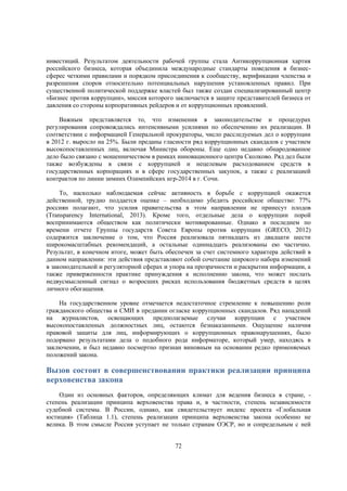 инвестиций. Результатом деятельности рабочей группы стала Антикоррупционная хартия
российского бизнеса, которая объединила международные стандарты поведения в бизнессферес четкими правилами и порядком присоединения к сообществу, верификации членства и
разрешения споров относительно потенциальных нарушения установленных правил. При
существенной политической поддержке властей был также создан специализированный центр
«Бизнес против коррупции», миссия которого заключается в защите представителей бизнеса от
давления со стороны корпоративных рейдеров и от коррупционных проявлений.
Важным представляется то, что изменения в законодательстве и процедурах
регулирования сопровождались интенсивными усилиями по обеспечению их реализации. В
соответствии с информацией Генеральной прокураторы, число расследуемых дел о коррупции
в 2012 г. выросло на 25%. Были преданы гласности ряд коррупционных скандалов с участием
высокопоставленных лиц, включая Министра обороны. Еще одно недавно обнародованное
дело было связано с мошенничеством в рамках инновационного центра Сколково. Ряд дел были
также возбуждены в связи с коррупцией и нецелевым расходованием средств в
государственных корпорациях и в сфере государственных закупок, а также с реализацией
контрактов по линии зимних Олимпийских игр-2014 в г. Сочи.
То, насколько наблюдаемая сейчас активность в борьбе с коррупцией окажется
действенной, трудно поддается оценке – необходимо убедить российское общество: 77%
россиян полагают, что усилия правительства в этом направлении не принесут плодов
(Transparency International, 2013). Кроме того, отдельные дела о коррупции порой
воспринимаются обществом как политически мотивированные. Однако в последнем по
времени отчете Группы государств Совета Европы против коррупции (GRECO, 2012)
содержится заключение о том, что Россия реализовала пятнадцать из двадцати шести
широкомасштабных рекомендаций, а остальные одиннадцать реализованы ею частично.
Результат, в конечном итоге, может быть обеспечен за счет системного характера действий в
данном направлении: эти действия представляют собой сочетание широкого набора изменений
в законодательной и регуляторной сферах и упора на прозрачности и раскрытии информации, а
также приверженности практике принуждения к исполнению закона, что может послать
недвусмысленный сигнал о возросших рисках использования бюджетных средств в целях
личного обогащения.
На государственном уровне отмечается недостаточное стремление к повышению роли
гражданского общества и СМИ в предании огласке коррупционных скандалов. Ряд нападений
на журналистов, освещающих предполагаемые случаи коррупции с участием
высокопоставленных должностных лиц, остаются безнаказанными. Ощущение наличия
правовой защиты для лиц, информирующих о коррупционных правонарушениях, было
подорвано результатами дела о подобного рода информаторе, который умер, находясь в
заключении, и был недавно посмертно признан виновным на основании редко применяемых
положений закона.

Вызов состоит в совершенствовании практики реализации принципа
верховенства закона
Один из основных факторов, определяющих климат для ведения бизнеса в стране, степень реализации принципа верховенства права и, в частности, степень независимости
судебной системы. В России, однако, как свидетельствует индекс проекта «Глобальная
юстиция» (Таблица 1.1), степень реализации принципа верховенства закона особенно не
велика. В этом смысле Россия уступает не только странам ОЭСР, но и сопредельным с ней
72

 