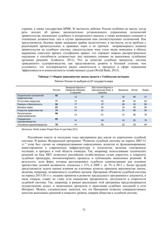 странам, а также государствам БРИК. В частности, рейтинг России особенно не высок, когда
речь заходит об уровне законодательно установленного ограничения полномочий
правительства, механизмах судебного и контрольного анализа, а также возможных санкциях в
отношении должностных лиц в случае превышения ими соответствующих полномочий. Как
представляется, базовые права защищены крайне недостаточно, в частности, из-за проблем с
реализацией процессуальных и правовых норм и по причине неправомерного влияния
правительства на судебную систему, свидетельством чему стало вновь вошедшее в обиход
выражение советских времен «телефонное право», что отражает широко распространенное
ощущение о способности должностных лиц оказывать влияние на выносимые судебными
органами решения. (Ledeneva, 2011). Что до качества судебных процессов, система
гражданского судопроизводства, как представляется, развита в большей степени, чем
уголовного, что подтверждается рядом свидетельств о прогрессе в сфере повышения
эффективности и компетентности хозяйственных судов (World Bank, 2013).
Таблица 1.1 Индекс верховенства закона проекта « Глобальная юстиция»
Рейтинг России по выборке из 97 государств мира
Россия
Ограничение полномочий
правительства
Отсутствие коррупции
Порядок и безопасность
Базовые права
Открытое правительство
Регуляторное
правоприменение
Гражданское
судопроизводство
Уголовное судопроизводство

92
71
92
83
74
68
65
78

Западная Европа и
Северная Америка,
в среднем

Восточная Европа и
Центральная Азия, в
среднем

Бразилия

Китай

Индия

12

57

35

86

37

13
17
12
14

52
37
45
51

38
69
33
31

40
32
94
69

83
96
64
50

14

51

37

80

79

14

49

43

82

78

14

50

52

39

64

Источник: World Justice Project Rule of Law Index 2012.

Российские власти за последние годы предприняли ряд шагов по укреплению судебной
системы. В рамках Федеральной программы “Развитие судебной системы на период 2007-12
гг.” упор был сделан на совершенствовании определенных аспектов ее функционирования,
инвестировании в современную инфраструктуру и технологии, включая электронную
юстицию, и прогресс в этой области очевиден. Так, например, использование технических
решений на базе ИКТ позволило российским хозяйственным судам упростить и сократить
судебные процедуры, автоматизировать процессы и публикацию выносимых решений. В
результате, доля фирм, которые рассматривают судебную администрацию как основное
препятствие деловой активности, снизилось с 21% в 2008 г. до 7% в 2011 г. Более трудной
представляется задача оценки влияния на ключевые аспекты принципа верховенства закона,
включая, например, независимость судебных органов. Программа «Развитие судебной системы
на период 2013-20 гг.», недавно принятая в развитие предыдущего программного документа, в
свою очередь, ставит во главу угла повышение прозрачности, доступности и открытости
судебной системы. Так, например, в рамках реализации этой программы предусматривается
осуществление аудио- и видеозаписи процессов и трансляция судебных заседаний в сети
Интернет. Можно, следовательно, надеться, что эта Программа позволит совершенствовать
качество выносимых решений и повысить уровень доверия общества к судебной системе.

73

 