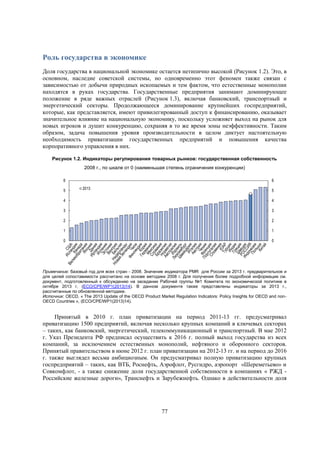 Роль государства в экономике
Доля государства в национальной экономике остается нетипично высокой (Рисунок 1.2). Это, в
основном, наследие советской системы, но одновременно этот феномен также связан с
зависимостью от добычи природных ископаемых и тем фактом, что естественные монополии
находятся в руках государства. Государственные предприятия занимают доминирующее
положение в ряде важных отраслей (Рисунок 1.3), включая банковский, транспортный и
энергетический секторы. Продолжающееся доминирование крупнейших госпредприятий,
которые, как представляется, имеют привилегированный доступ к финансированию, оказывает
значительное влияние на национальную экономику, поскольку усложняет выход на рынок для
новых игроков и душит конкуренцию, сохраняя в то же время зоны неэффективности. Таким
образом, задача повышения уровня производительности в целом диктует настоятельную
необходимость приватизации государственных предприятий и повышения качества
корпоративного управления в них.
Рисунок 1.2. Индикаторы регулирования товарных рынков: государственная собственность
2008 г., по шкале от 0 (наименьшая степень ограничения конкуренции)
6
5

6
2013

5

4

4

3

3

2

2

1

1

0

0

Примечание: базовый год для всех стран - 2008. Значение индикатора PMR для России за 2013 г. предварительное и
для целей сопоставимости рассчитано на основе методики 2008 г. Для получения более подробной информации см.
документ, подготовленный к обсуждению на заседании Рабочей группы №1 Комитета по экономической политике в
октябре 2013 г. (ECO/CPE/WP1(2013)14). В данном документе также представлены индикаторы за 2013 г.,
рассчитанные по обновленной методике.
Источник: OECD, « The 2013 Update of the OECD Product Market Regulation Indicators: Policy Insights for OECD and nonOECD Countries », (ECO/CPE/WP1(2013)14).

Принятый в 2010 г. план приватизации на период 2011-13 гг. предусматривал
приватизацию 1500 предприятий, включая несколько крупных компаний в ключевых секторах
– таких, как банковский, энергетический, телекоммуникационный и транспортный. В мае 2012
г. Указ Президента РФ предписал осуществить к 2016 г. полный выход государства из всех
компаний, за исключением естественных монополий, нефтяного и оборонного секторов.
Принятый правительством в июне 2012 г. план приватизации на 2012-13 гг. и на период до 2016
г. также выглядел весьма амбициозным. Он предусматривал полную приватизацию крупных
госпредприятий – таких, как ВТБ, Роснефть, Аэрофлот, Русгидро, аэропорт «Шереметьево» и
Совкомфлот, - а также снижение доли государственной собственности в компаниях « РЖД Российские железные дороги», Транснефть и Зарубежнефть. Однако в действительности доля
гос

77

 