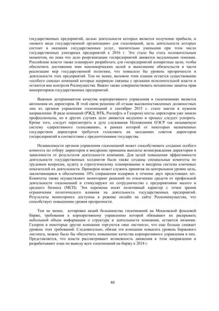 государственных предприятий, целью деятельности которых является получение прибыли, и
«нового вида государственной организации» для госкомпаний, цель деятельности которых
состоит в оказании государственных услуг, значительно уменьшив при этом число
государственных унитарных предприятий к 2016 г. Это стало бы стать положительным
моментом, но пока что дело реорганизации госпредприятий движется медленными темпами.
Российские власти также планируют разработать для госпредприятий конкретные цели, чтобы
обеспечить достижение ими некоммерческих целей и выполнение обязательств в части
реализации мер государственной политики, что повысило бы уровень прозрачности в
деятельности этих предприятий. Тем не менее, вызовом этим планам остается существование
«особого списка» компаний которые напрямую связаны с органами исполнительной власти и
остаются вне контроля Росимущества. Важно также совершенствовать механизмы защиты прав
миноритариев государственных предприятий.
Важным детерминантом качества корпоративного управления в госкомпаниях является
автономия их директоров. В этой связи решение об отзыве высокопоставленных должностных
лиц из органов управления госкомпаний к сентябрю 2015 г. стало шагом в нужном
направлении. В ряде компаний (РЖД, ВТБ, Роснефть и Газпром) посты директоров уже заняли
профессионалы, но в других случаях дело движется медленно и процесс следует ускорить.
Кроме того, следует пересмотреть в духе следования Положениям ОЭСР так называемую
систему «директивного голосования», в рамках которой от некоторых назначенных
государством директоров требуется голосовать на заседаниях советов директоров
госпредприятий в соответствии с предпочтениями государства.
Независимости органов управления госкомпаний может способствовать создание особого
комитета по отбору директоров и внедрение принципа выплаты вознаграждения директорам в
зависимости от результатов деятельности компании. Для целей повышения эффективности
деятельности государственных холдингов были также созданы специальные комитеты по
трудовым вопросам, аудиту и стратегическому планированию и внедрена система ключевых
показателей их деятельности. Примером может служить принятая на центральном уровне цель,
заключающаяся в обеспечении 10% сокращения издержек в течение двух предстоящих лет.
Комитеты также осуществляют мониторинг решений по отвлечению средств от профильной
деятельности госкомпаний и стимулируют их сотрудничество с предприятиями малого и
среднего бизнеса (МСП). Эти перемены носят позитивный характер с точки зрения
ограничения политического влияния на деятельность государственных предприятий.
Результаты мониторинга доступны в режиме онлайн на сайте Роскомимущества, что
способствует повышению уровня прозрачности.
Тем не менее, котировки акций большинства госкомпаний на Московской фондовой
бирже, требования к корпоративному управлению которой обязывают их раскрывать
небольшой объем информации о структуре и деятельности компании, остаются низкими.
Газпром и некоторые другие компании торгуются «вне листинга», что еще больше снижает
уровень этих требований. Следовательно, обязав эти компании повысить уровень биржевого
листинга, можно было бы обеспечить повышение качества корпоративного управления в них.
Представляется, что власти рассматривают возможность движения в этом направлении и
разрабатывают план по выводу всех госкомпаний на биржу к 2018 г.

80

 