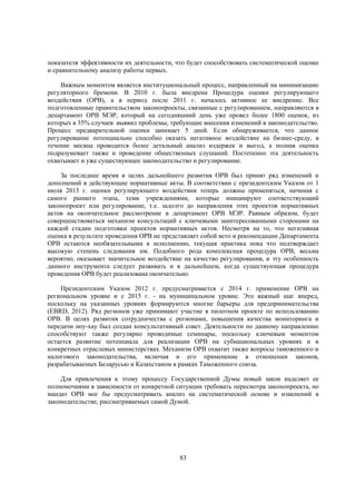 показателя эффективности их деятельности, что будет способствовать систематической оценке
и сравнительному анализу работы первых.
Важным моментом является институциональный процесс, направленный на минимизацию
регуляторного бремени. В 2010 г. была внедрена Процедура оценки регулирующего
воздействия (ОРВ), а в период после 2011 г. началось активное ее внедрение. Все
подготовленные правительством законопроекты, связанные с регулированием, направляются в
департамент ОРВ МЭР, который на сегодняшний день уже провел более 1800 оценок, из
которых в 35% случаев выявил проблемы, требующие внесения изменений в законодательство.
Процесс предварительной оценки занимает 5 дней. Если обнаруживается, что данное
регулирование потенциально способно оказать негативное воздействие на бизнес-среду, в
течение месяца проводится более детальный анализ издержек и выгод, а полная оценка
подразумевает также и проведение общественных слушаний. Постепенно эта деятельность
охватывает и уже существующее законодательство и регулирование.
За последнее время в целях дальнейшего развития ОРВ был принят ряд изменений и
дополнений в действующие нормативные акты. В соответствии с президентским Указом от 1
июля 2013 г. оценки регулирующего воздействия теперь должны применяться, начиная с
самого раннего этапа, теми учреждениями, которые инициируют соответствующий
законопроект или регулирование, т.е. задолго до направления этих проектов нормативных
актов на окончательное рассмотрение в департамент ОРВ МЭР. Равным образом, будет
совершенствоваться механизм консультаций с ключевыми заинтересованными сторонами на
каждой стадии подготовки проектов нормативных актов. Несмотря на то, что негативная
оценка в результате проведения ОРВ не представляет собой вето и рекомендации Департамента
ОРВ остаются необязательными к исполнению, текущая практика пока что подтверждает
высокую степень следования им. Подобного рода комплексная процедура ОРВ, весьма
вероятно, оказывает значительное воздействие на качество регулирования, и эту особенность
данного инструмента следует развивать и в дальнейшем, когда существующая процедура
проведения ОРВ будет реализована окончательно.
Президентским Указом 2012 г. предусматривается с 2014 г. применение ОРВ на
региональном уровне и с 2015 г. - на муниципальном уровне. Это важный шаг вперед,
поскольку на указанных уровнях формируются многие барьеры для предпринимательства
(EBRD, 2012). Ряд регионов уже принимают участие в пилотном проекте по использованию
ОРВ. В целях развития сотрудничества с регионами, повышения качества мониторинга и
передачи ноу-хау был создан консультативный совет. Деятельности по данному направлению
способствуют также регулярно проводимые семинары, поскольку ключевым моментом
остается развитие потенциала для реализации ОРВ на субнациональных уровнях и в
конкретных отраслевых министерствах. Механизм ОРВ охватит также вопросы таможенного и
налогового законодательства, включая и его применение в отношении законов,
разрабатываемых Беларусью и Казахстаном в рамках Таможенного союза.
Для привлечения к этому процессу Государственной Думы новый закон наделяет ее
полномочиями в зависимости от конкретной ситуации требовать пересмотра законопроекта, но
мандат ОРВ мог бы предусматривать анализ на систематической основе и изменений в
законодательстве, рассматриваемых самой Думой.

83

 