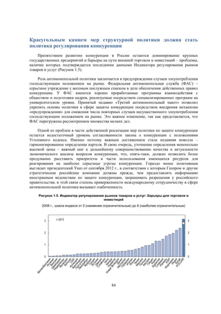 Краеугольным камнем мер структурной политики должна стать
политика регулирования конкуренции
Препятствием развитию конкуренции в России остаются доминирование крупных
государственных предприятий и барьеры на пути внешней торговли и инвестиций – проблемы,
наличие которых подтверждается последними данными Индикатора регулирования рынков
товаров и услуг (Рисунок 1.5).
Роль антимонопольной политики заключается в предупреждении случаев злоупотребления
господствующим положением на рынке. Федеральная антимонопольная служба (ФАС) –
серьезное учреждение с весомым послужным списком в деле обеспечения действенных правил
конкуренции. У ФАС имеются хорошо проработанные программы взаимодействия с
обществом и подготовки кадров, реализуемые посредством специализированных программ на
университетском уровне. Принятый недавно «Третий антимонопольный пакет» позволил
укрепить основы политики в сфере защиты конкуренции посредством внедрения механизма
«предупреждения» для снижения числа повторных случаев несущественного злоупотребления
господствующим положением на рынке. Это важное изменение, так как представляется, что
ФАС перегружена рассмотрением множества мелких дел.
Одной из проблем в части действенной реализации мер политики по защите конкуренции
остается недостаточный уровень согласованности закона о конкуренции с положениями
Уголовного кодекса. Именно поэтому важным достижением стала недавняя новелла –
гармонизированное определение картеля. В свою очередь, уточнение определения монопольно
высокой цены – важный шаг к дальнейшему совершенствованию качества и актуальности
экономического анализа вопросов конкуренции, что, опять-таки, должно позволить более
продуманно расставить приоритеты в части использования имеющихся ресурсов для
реагирования на наиболее серьезные угрозы конкуренции. Гораздо менее позитивным
выглядит президентский Указ от сентября 2012 г., в соответствии с которым Газпром и другие
стратегические российские компании должны прежде, чем предоставлять информацию
иностранным ведомствам по защите конкуренции, запрашивать разрешения у российского
правительства: в этой связи степень приверженности международному сотрудничеству в сфере
антимонопольной политики вызывает озабоченность.
Рисунок 1.5. Индикатор регулирования рынков товаров и услуг: барьеры для торговли и
инвестиций
2008 г., шкала индекса от 0 (наименее ограничительные) до 6 (наиболее ограничительные)

3

2013

3

2

2

1

1

0

0

84

 